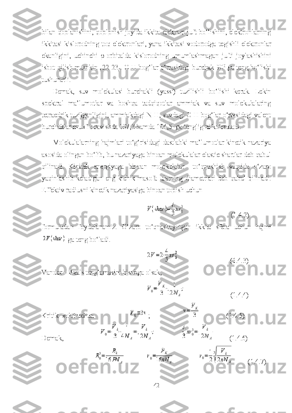 bilan qoplanishini, qoplpnish joyida ikkita elektron juft bo‘lishini, elektronlarning
ikkitasi   kislorodning   toq  elektronlari,  yana   ikkitasi   vodorodga   tegishli   elektronlar
ekanligini,   uchinchi    -orbitalda   kislorodning   umumlashmagan   jufti   joylashishini
isbot qilish mumkin [22-23]. O-H bog‘lar o‘rtasidagi burchak 90 0
  ga teng bo‘lishi
tushunarli.
Demak,   suv   molekulasi   burchakli   (yassi)   tuzilishli   bo‘lishi   kerak.   Lekin
spektral   ma’lumotlar   va   boshqa   tadqiqotlar   ammiak   va   suv   molekulalaring
tetraedrik tuzilganligini, ammiakdagi N-H, suvdagi O-H bog‘lar o‘rtasidagi valent
burchaklar muofiq ravishda 107,3 hamda 104,5 0
 ga tengligini ko‘rsatadi.
Molekulalarning  hajmlari   to‘g‘risidagi  dastlabki  ma’lumotlar   kinetik nazariya
asosida olingan bo‘lib, bu nazariyaga binoan molekulalar elastic shartlar deb qabul
qilinadi.   Kinitek   energiyaga   binoan   molekulalar     to‘qnashish   vaqtida   o‘zaro
yaqinlashib   keladigan   eng   kichik   masofa   ularning   diametrlari   deb   qabul   qilinadi.
Effektiv radiusni kinetik nazariyasiga binoan topish uchunV(shar	)=	4
3πr	0
3
                           (1.4.2)
formuladan   foydalanamiz.   O‘zaro   to‘qnashayotgan   ikkita   sfera   uchun   hajmi	
2V(shar	)
 ga teng bo‘ladi. 	
2V=2⋅4
3πr	0
3
                              (1.4.3)
Vander – Baals tenglamasini hisobga olsak,	
V0=	VK
3⋅	1	
12	NA
;
                          (1.4.4)  
Kritik  xolat uchun 	
VK=3v ;     	v=VK
3                     (1.4.5)
Demak,                     	
V0=	Vk
3⋅	1
4NA
=	Vk	
12	NA
;	4
3πr	03=	Vk	
12	NА             (1.4.6)         	
R03=	Bk	
16	PN	A	
r0=	PK	
16	πN	A	
r0=1
2
3
√	
Vk	
2πN	A
(1.4.7)
42 