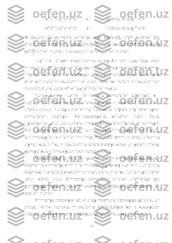 sp 2
d bog‘lanishlar 90 0
burchak ostida yo‘nalish
sp 3
d 2
bog‘lanishlar 90 0
burchak ostida yo‘nalish
Molekulalar   o‘z   geometrik   tuzilishiga   qarab   sferik   (s),   to‘g‘ri   burchakli   (p),
chiziqli   (sp),   planar   (sp 2
),   teatdaedrik   (sp 3
),   planar   kvadratik   (sp 2
d),   oktaekdrik
(sp 3
d 2
) bo‘lishi mumkin. Boshqacha holler ham bo‘lishi mumkin.
Bog‘   hosil   qiluvchi   elektronlarning   qanday   AO   larni   turganligiga   qarab
molekulalar turli  fazoviy tuzilishga ega bo‘ladi. Bunday masalalarni  stersoximiya
o‘rganadi. Juft bog‘lar bilan bog‘langan uglerod atomlari asitilen kabi chiziqli yoki
etilen kabi planar molekulalarni hosil qiladi. Benzol va  naftalin molekulalari ham
planardir, chunki ularda sp 2 
 xilidagi gibridlanish mavjud.
Bunday   fazoviy     tuzilish   o‘z   navbatida   aromatiklikni   ta’minlaydi.   n   –
bog‘larini hosil qiluvchi va 2p orbitallarda joylashgan r – elektronlar  o‘zaro to‘la –
to‘kis   qoplanadi.   Bunday   qoplanishning   butun   xalqa   bo‘yicha   ro‘y   berishi   aynan
aromatik likni   belgilaydi.   Siklooktatetrayenda   n- bog‘lari   o‘zaro   fazoda
joylashganligi  uchun ular  qoplasha  olmaydi. Aromatiklik ro‘yobga chiqaolmaydi.
Sikloalkanlarda "vanna" va "kreslo"-konformatsiyalarining paydo bo‘lishi ham bu
konformatsiyalar osonlik bilan bir –biriga o‘tib turadi. Ammo potensial to‘siqning
qiymati   katta   bo‘lsa,   molekulalarning   kinetic   energiya   zapasi   uni   yengib   o‘tishga
yetmaydi va konformatsiyalar o‘zaro barqaror bo‘ladi.
Molekulalardagi atomlarning joylashishi ma'lum simmetriyaga ega. Mazkur
sistemaning simmetriya xilini bilish molekulaning fazoviy buzilishini, turli (optik,
elektrik va boshqalar..) xossalarini aniqlash, analiz qilish va oldindan aytib berish
uchun   xizmat   qiladi.   Simmetriya   elementlarini   aniqlash   to‘g‘risidagi   gap
yuritilayotgan   paytda   molekularni   nuqtaviy   kattaliklarga   ega   bo‘lgan   sistema   deb
qaralishi mumkin. 
Simmetriya operatsiyasi deb, shunday matematik operatsiyaga aytiladiki, uni
amalga   oshirish   natijasida   molekulaning   konfiguratsiyasi   van   a   xususiyatlari
o‘zgaradi.  Asosiy simmetrik operatsiyalariga aylantirish, aks ettirish kiradi.
44 