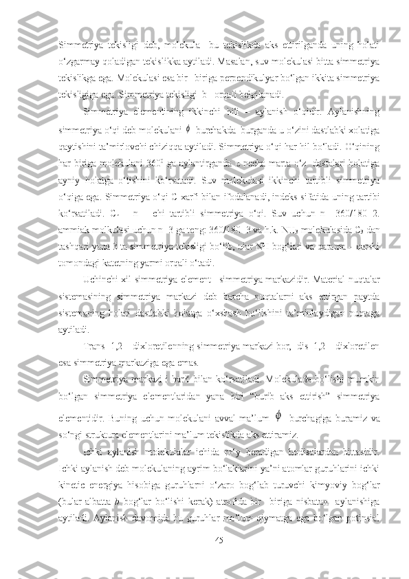 Simmetriya   tekisligi   deb,   molekula     bu   tekislikda   aks   ettirilganda   uning   holati
o‘zgarmay qoladigan tekislikka aytiladi. Masalan, suv molekulasi bitta simmetriya
tekislikga ega. Molekulasi esa bir –biriga perpendikulyar bo‘lgan ikkita simmetriya
tekisligiga ega. Simmetriya tekisligi  b  –orqali belgilanadi. 
Simmetriya   elementining   ikkinchi   hili   –   aylanish   o‘qidir.   Aylanishning
simmetriya o‘qi deb molekulani ϕ  burchakda  burganda u o‘zini dastlabki xolatiga
qaytishini ta’mirlovchi chiziqqa aytiladi. Simmetriya o‘qi har hil bo‘ladi. O‘qining
har biriga molekulani  360 0
  ga aylantirganda u necha marta o‘z   dastalari  holatiga
ayniy   holatga   o‘tishini   ko‘rsatadi.   Suv   molekulasi   ikkinchi   tartibli   simmetriya
o‘qiga ega. Simmetriya o‘qi C xarfi bilan ifodalanadi, indeks sifatida uning tartibi
ko‘rsatiladi.   C
n   –   n   –   chi   tartibli   simmetriya   o‘qi.   Suv   uchun   n=   360/180=2.
ammiak molkulasi uchun n=3 ga teng: 360/180=3 va h.k. NH
3  molekulasida C
3  dan
tashqari yana 3 ta simmetriya tekisligi bo‘lib, ular NH bog‘lari va qarama – qarshi
tomondagi katetning yarmi orqali o‘tadi.
Uchinchi xil simmetriya element –simmetriya markazidir. Material nuqtalar
sistemasining   simmetriya   markazi   deb   barcha   nuqtalarni   aks   ettirgan   paytda
sistemaning   holati   dastlabki   holatga   o‘xshash   bo‘lishini   ta’minlaydigan   nuqtaga
aytiladi. 
Trans -1,2 – dixloretilenning simmetriya markazi bor,  dis  1,2 – dixloretilen
esa simmetriya markaziga ega emas. 
S immetriya  markazi  i  harfi  bilan  ko‘rsatiladi.  Molekulada   bo‘lishi   mumkin
bo‘lgan   simmetriya   elementlaridan   yana   biri   “burib   aks   ettirish”   simmetriya
elementidir.   Buning   uchun   molekulani   avval   ma’lum  	
ϕ   burchagiga   buramiz   va
so‘ngi struktura elementlarini ma’lum tekislikda aks ettiramiz. 
Ichki   aylanish   molekulalar   ichida   ro‘y   beradigan   hodisalardan   bittasidir.
Ichki aylanish deb molekulaning ayrim bo‘laklarini ya’ni atomlar guruhlarini ichki
kinetic   energiya   hisobiga   guruhlarni   o‘zaro   bog‘lab   turuvchi   kimyoviy   bog‘lar
(bular   albatta   b   bog‘lar   bo‘lishi   kerak)   atrofida   bir   –biriga   nisbatan     aylanishiga
aytiladi.   Aylanish   davomida   bu   guruhlar   ma’lum   qiymatga   ega   bo‘lgan   potinsial
45 