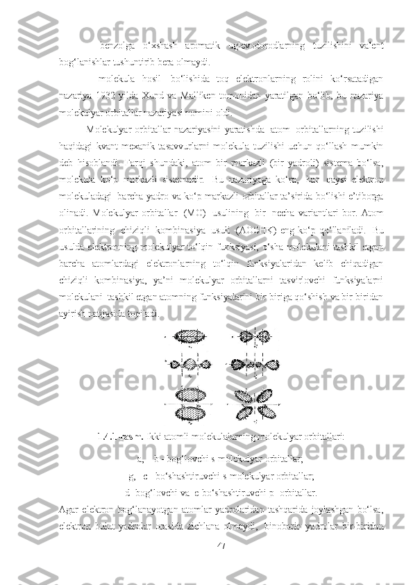       -   benzolga   o‘xshash   aromatik   uglevodorodlarning   tuzilishini   valent
bog‘lanishlar tushuntirib bera olmaydi.
      -   molekula   hosil     bo‘lishida   toq   elektronlarning   rolini   ko‘rsatadigan
nazariya   1932   yilda   Xund   va   Malliken   tomonidan   yaratilgan   bo‘lib,   bu   nazariya
molekulyar orbitallar nazariyasi nomini oldi.
  Molekulyar   orbitallar   nazariyasini   yaratishda     atom     orbitallarning   tuzilishi
haqidagi   kvant-mexanik   tasavvurlarni   molekula   tuzilishi   uchun   qo‘llash   mumkin
deb   hisoblandi.   Farqi   shundaki,   atom   bir   markazli   (bir   yadroli)   sistema   bo‘lsa,
molekula   ko‘p   markazli   sistemadir.     Bu   nazariyaga   ko‘ra,     har     qaysi   elektron
molekuladagi     barcha yadro va ko‘p markazli orbitallar ta’sirida bo‘lishi e’tiborga
olinadi.   Molekulyar   orbitallar     (MO)     usulining     bir     necha   variantlari   bor.   Atom
orbitallarining     chiziqli     kombinasiya     usuli     (AOCHK)   eng  ko‘p  qo‘llaniladi.     Bu
usulda elektronning molekulyar to‘lqin funksiyasi, o‘sha molekulani tashkil etgan
barcha   atomlardagi   elektronlarning   to‘lqin   funksiyalaridan   kelib   chiqadigan
chiziqli   kombinasiya,   ya’ni   molekulyar   orbitallarni   tasvirlovchi   funksiyalarni
molekulani    tashkil etgan atomning funksiyalarini bir-biriga qo‘shish va bir-biridan
ayirish natijasida topiladi.
1.4.1-rasm.  Ikki atomli molekulalarning molekulyar orbitallari: 
a,    b - bog‘lovchi s-molekulyar orbitallar;    
g,   c - bo‘shashtiruvchi s-molekulyar orbitallar; 
d- bog‘lovchi va    e-bo‘shashtiruvchi p- orbitallar.
Agar   elektron   bog‘lanayotgan   atomlar   yadrolaridan   tashqarida   joylashgan   bo‘lsa,
elektron   bulut   yadrolar   orasida   zichlana   olmaydi,     binobarin   yadrolar   bir-biridan
47 