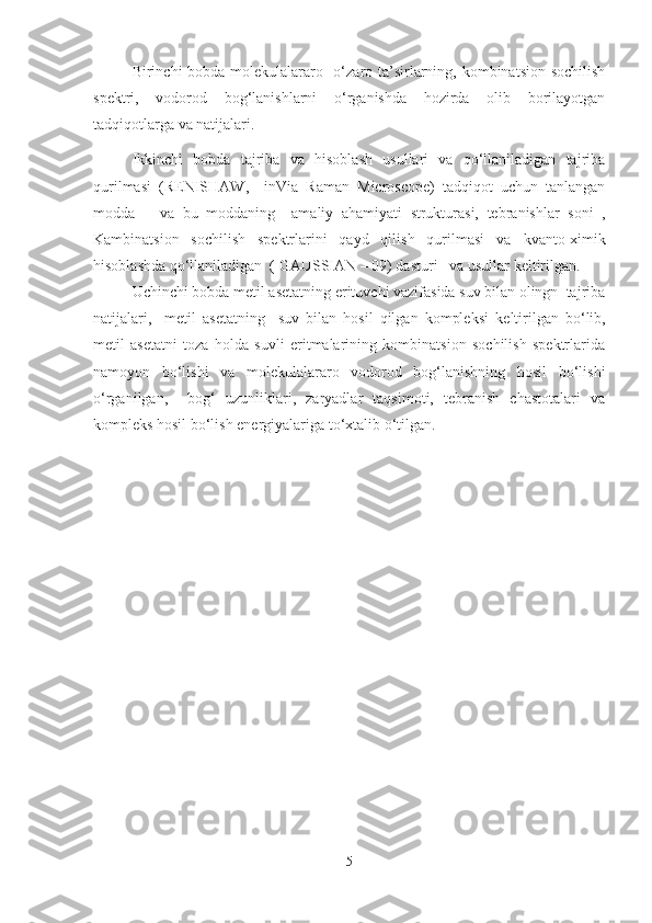 Birinchi bobda   molekulalararo   o‘zaro ta’sirlarning, kombinatsion sochilish
spektri,   vodorod   bog‘lanishlarni   o‘rganishda   hozirda   olib   borilayotgan
tadqiqotlar ga va natijalari.
Ikkinchi   bobda   tajriba   va   hisoblash   usullari   va   qo‘llaniladigan   tajriba
qurilmasi   (RENISHAW,     inVia   Raman   Microscope)   tadqiqot   uchun   tanlangan
modda       va   bu   moddaning     amaliy   ahamiyati   strukturasi,   tebranishlar   soni   ,
Kambinatsion   sochilish   spektrlarini   qayd   qilish   qurilmasi   va   kvanto-ximik
hisoblashda qo‘llaniladigan  ( GAUSSIAN – 09) dasturi   va usullar   keltirilgan.
Uchinchi bobda metil asetatning erituvchi vazifasida suv bilan olingn  tajriba
natijalari,     metil   asetatning     suv   bilan   hosil   qilgan   kompleksi   keltirilgan   bo‘lib,
metil   asetatni   toza   holda   suvli   eritmalarining   kombinatsion   sochilish   spektrlarida
namoyon   bo‘lishi   va   molekulalararo   vodorod   bog‘lanishning   hosil   bo‘lishi
o‘rganilgan,     bog‘   uzunliklari,   zaryadlar   taqsimoti,   tebranish   chastotalari   va
kompleks hosil bo‘lish energiyalariga to‘xtalib o‘tilgan.
  
           
5 
