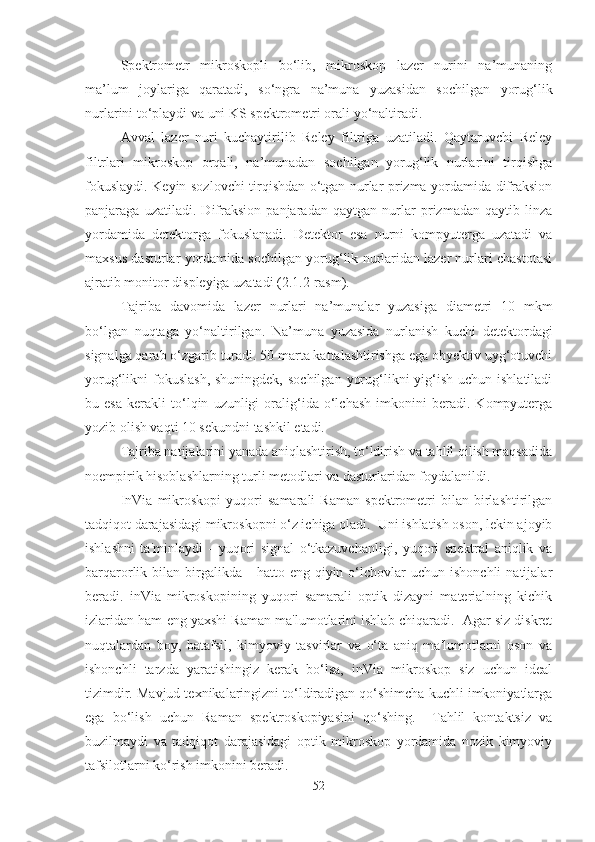 Spektrometr   mikroskopli   bo‘lib,   mikroskop   lazer   nurini   na’munaning
ma’lum   joylariga   qaratadi,   so‘ngra   na’muna   yuzasidan   sochilgan   yorug‘lik
nurlarini to‘playdi va uni KS spektrometri orali yo‘naltiradi.
Avval   lazer   nuri   kuchaytirilib   Reley   filtriga   uzatiladi.   Qaytaruvchi   Reley
filtrlari   mikroskop   orqali,   na’munadan   sochilgan   yorug‘lik   nurlarini   tirqishga
fokuslaydi. Keyin sozlovchi tirqishdan o‘tgan nurlar prizma yordamida difraksion
panjaraga   uzatiladi.   Difraksion   panjaradan   qaytgan   nurlar   prizmadan   qaytib   linza
yordamida   detektorga   fokuslanadi.   Detektor   esa   nurni   kompyuterga   uzatadi   va
maxsus dasturlar yordamida sochilgan yorug‘lik nurlaridan lazer nurlari chastotasi
ajratib monitor displeyiga uzatadi (2.1.2-rasm).
Tajriba   davomida   lazer   nurlari   na’munalar   yuzasiga   diametri   10   mkm
bo‘lgan   nuqtaga   yo‘naltirilgan.   Na’muna   yuzasida   nurlanish   kuchi   detektordagi
signalga qarab o‘zgarib turadi. 50 marta kattalashtirishga ega obyektiv uyg‘otuvchi
yorug‘likni  fokuslash,  shuningdek,  sochilgan  yorug‘likni  yig‘ish uchun  ishlatiladi
bu   esa   kerakli   to‘lqin   uzunligi   oralig‘ida   o‘lchash   imkonini   beradi.   Kompyuterga
yozib olish vaqti 10 sekundni tashkil etadi.
Tajriba natijalarini yanada aniqlashtirish, to‘ldirish va tahlil qilish maqsadida
noempirik hisoblashlarning turli metodlari va dasturlaridan foydalanildi.
InVia   mikroskopi   yuqori   samarali   Raman   spektrometri   bilan   birlashtirilgan
tadqiqot darajasidagi mikroskopni o‘z ichiga oladi.  Uni ishlatish oson, lekin ajoyib
ishlashni   ta'minlaydi   -   yuqori   signal   o‘tkazuvchanligi,   yuqori   spektral   aniqlik   va
barqarorlik  bilan  birgalikda  -   hatto  eng  qiyin  o‘lchovlar  uchun  ishonchli   natijalar
beradi.   inVia   mikroskopining   yuqori   samarali   optik   dizayni   materialning   kichik
izlaridan ham eng yaxshi Raman ma'lumotlarini ishlab chiqaradi.  Agar siz diskret
nuqtalardan   boy,   batafsil,   kimyoviy   tasvirlar   va   o‘ta   aniq   ma'lumotlarni   oson   va
ishonchli   tarzda   yaratishingiz   kerak   bo‘lsa,   inVia   mikroskop   siz   uchun   ideal
tizimdir. Mavjud texnikalaringizni to‘ldiradigan qo‘shimcha kuchli imkoniyatlarga
ega   bo‘lish   uchun   Raman   spektroskopiyasini   qo‘shing.     Tahlil   kontaktsiz   va
buzilmaydi   va   tadqiqot   darajasidagi   optik   mikroskop   yordamida   nozik   kimyoviy
tafsilotlarni ko‘rish imkonini beradi.
52 