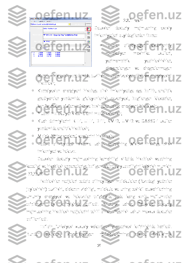 2.3.1-rasm
Gaussian   dasturiy   majmuaning   asosiy
imkoniyatlari quyidagilardan iborat: 
 Tadqiq   qilinayotgan   sistemaning
molekulyar   mexinika   usullari,
yarimempirik   yaqinlashishlar,
chegaralangan   va   chegralanmagan
Xartri –Fok usuli yoradamida tuzilishini optimizasiya qilish va energiyasini
hisoblash; 
 Korrelyasion   energiyani   hisobga   olish   imkoniyatiga   ega   bo‘lib,   analitik
gradiyentlar   yordamida   g‘alayonlanish   nazariyasi,   bog‘langan   klasterlar,
konfigurasion o‘z’aro ta’sir va boshqalar uchun enegiyani hisoblash;  
 Yuqori molekulyar sistemalarni modellashtirish; 
 Kuch   doimiylarini   RHF,   UHF,   DFT,   RMP2,   UMP2   va   CASSCF   usullar
yordamida analitik hisoblash; 
 Molekulaning spektral xosslarini hisoblash; 
 Tadqiq   qilinayotgan   sistema   uchun   eritmaning   ta’sirini   hisobga   olish
imkoniyati va hakozo. 
Gaussian   dasturiy   majmuasining   kamchiligi   sifatida   hisoblash   vaqtining
kattaligi va hisoblash apparatlariga bo‘lgan talabning yuqoriligini keltirish mumkin
[32,33,36]. 
Hisoblashlar   natijalari   tadqiq   qilinayotgan   molekulalar   (fazodagi   yadrolar
joylashishi)   tuzilishi,   elektron   zichligi,   molekula   va   uning   tashkil   etuvchilarining
umumiy   energiyasi   va   hakozolar   to‘g‘risida   juda   keng   sonli   ma’lumotlar
to‘plangan   fayl   ko‘rnishida   bo‘ladi.   Shuning   uchun   Gaussian   dasturiy
majmuasining hisoblash natijalarini tahlil qilish o‘rganish uchun maxsus dasturlar
qo‘llaniladi. 
  To‘lqin   funksiyasi   xususiy   vektorlarning   matrisasi   ko‘rinishida   beriladi.
Bundan   tashqari,   o‘rganilayotgan   molekulalarning   boshqa   fizik-ximik
56 