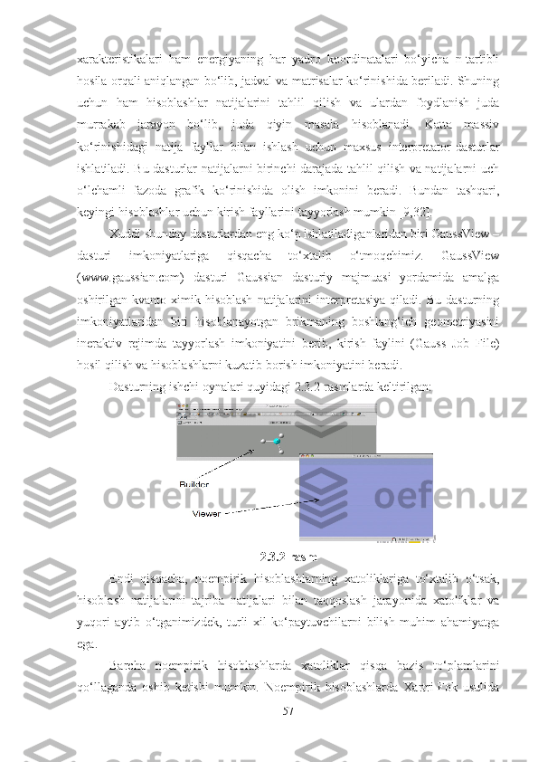 xarakteristikalari   ham   energiyaning   har   yadro   koordinatalari   bo‘yicha   n-tartibli
hosila orqali aniqlangan bo‘lib, jadval va matrisalar ko‘rinishida beriladi. Shuning
uchun   ham   hisoblashlar   natijalarini   tahlil   qilish   va   ulardan   foydlanish   juda
murrakab   jarayon   bo‘lib,   juda   qiyin   masala   hisoblanadi.   Katta   massiv
ko‘rinishidagi   natija   fayllar   bilan   ishlash   uchun   maxsus   interpretator-dasturlar
ishlatiladi. Bu dasturlar natijalarni birinchi darajada tahlil qilish va natijalarni uch
o‘lchamli   fazoda   grafik   ko‘rinishida   olish   imkonini   beradi.   Bundan   tashqari,
keyingi hisoblashlar uchun kirish fayllarini tayyorlash mumkin [9,32]. 
Xuddi shunday dasturlardan eng ko‘p ishlatiladiganlaridan biri GaussView –
dasturi   imkoniyatlariga   qisqacha   to‘xtalib   o‘tmoqchimiz.   GaussView
(www.gaussian.com)   dasturi   Gaussian   dasturiy   majmuasi   yordamida   amalga
oshirilgan   kvanto-ximik   hisoblash   natijalarini   interpretasiya   qiladi.   Bu   dasturning
imkoniyatlaridan   biri   hisoblanayotgan   brikmaning   boshlang‘ich   geometriyasini
ineraktiv   rejimda   tayyorlash   imkoniyatini   berib,   kirish   faylini   (Gauss   Job   File)
hosil qilish va hisoblashlarni kuzatib borish imkoniyatini beradi. 
Dasturning ishchi oynalari quyidagi 2.3.2-rasmlarda keltirilgan:
2.3.2-rasm
Endi   qisqacha,   noempirik   hisoblashlarning   xatoliklariga   to‘xtalib   o‘tsak,
hisoblash   natijalarini   tajriba   natijalari   bilan   taqqoslash   jarayonida   xatoliklar   va
yuqori   aytib   o‘tganimizdek,   turli   xil   ko‘paytuvchilarni   bilish   muhim   ahamiyatga
ega.
Barcha   noempirik   hisoblashlarda   xatoliklar   qisqa   bazis   to‘plamlarini
qo‘llaganda   oshib   ketishi   mumkin.   Noempirik   hisoblashlarda   Xartri-Fok   usulida
57 