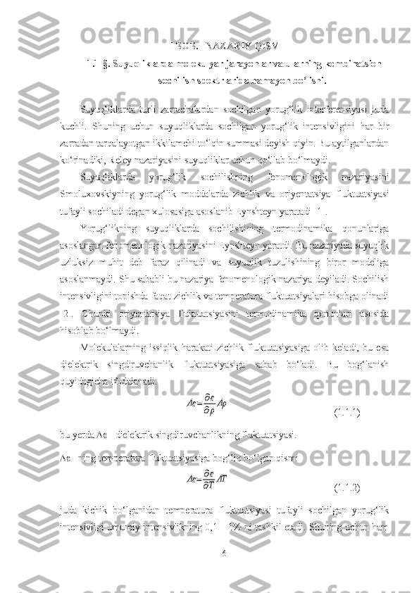 I  BOB .    NAZARIY QISM
1.1 §. Suyuqliklarda molekulyar jarayonlar va ularning kombinatsion
sochilish spektrlarida namayon bo‘lishi.
Suyuqliklarda   turli   zarrachalardan   sochilgan   yorug‘lik   interferensiyasi   juda
kuchli.   Shuning   uchun   suyuqliklarda   sochilgan   yorug‘lik   intensivligini   har   bir
zarradan tarqalayotgan ikkilamchi to‘lqin summasi deyish qiyin. Bu aytilganlardan
ko‘rinadiki, Reley nazariyasini suyuqliklar uchun qo‘llab bo‘lmaydi.
Suyuqliklarda   yorug‘lik   sochilishning   fenomenologik   nazariyasini
Smoluxovskiyning   yorug‘lik   moddalarda   zichlik   va   oriyentatsiya   fluktuatsiyasi
tufayli sochiladi degan xulosasiga asoslanib Eynshteyn yaratadi [1].
Yorug‘likning   suyuqliklarda   sochilishining   termodinamika   qonunlariga
asoslangan fenomenologik nazariyasini Eynshteyn yaratdi. Bu nazariyada suyuqlik
uzluksiz   muhit   deb   faraz   qilinadi   va   suyuqlik   tuzulishining   biror   modeliga
asoslanmaydi. Shu sababli bu nazariya fenomenologik nazariya deyiladi. Sochilish
intensivligini topishda faqat zichlik va temperatura fluktuatsiyalari hisobga olinadi
[2].   Chunki   oriyentatsiya   fluktuatsiyasini   termodinamika   qonunlari   asosida
hisoblab bo‘lmaydi.
Molekulalarning   issiqlik   harakati   zichlik   fluktuatsiyasiga   olib   keladi,   bu   esa
dielektrik   singdiruvchanlik   fluktuatsiyasiga   sabab   bo‘ladi.   Bu   bog‘lanish
quyidagicha ifodalanadi:Δε	=	∂ε
∂ρΔρ
  ( 1.1. 1)
bu yerda    - dielektrik singdiruvchanlikning fluktuatsiyasi.
  - ning temperatura fluktuatsiyasiga bog‘liq bo‘lgan qismi	
Δε	=	∂ε
∂T	ΔT
( 1.1. 2)
juda   kichik   bo‘lganidan   temperatura   fluktuatsiyasi   tufayli   sochilgan   yorug‘lik
intensivligi umumiy intensivlikning 0,1 – 1% ni tashkil etadi. Shuning uchun ham
6 