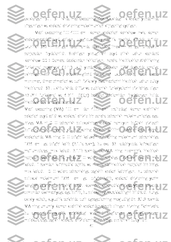 asoslangan   [50].   [51]   ishda   metilasetatning   Gaz   fazasidagi   IR   spektri   yordamida
o‘rganilgan va spektral chiziqning maksimumlari siljiganligi aytilgan. 
Metil   asetatning   100-4000   cm -1
  Raman   spektrlari   Renishaw   Invia   Raman
spektrometrida   qayd   etilgan.   Uyg‘otuvchi   yorug‘lik   manbai   sifatida   to‘lqin
uzunlikli   532   nm   bo‘lgan   lazer   hamda   davri   1200   lines/mm   bo‘lgan   difraksion
panjaradan   foydalanildi.   Sochilgan   yorug‘likni   qayd   qilish   uchun   standard
Renishaw   CCD   Camera   de tektordan   ishlatilgan.   Barcha   hisoblashlar   Zichlikning
funksional   nazariyasi   (DFT)   usuli   yordamida   Gaussian   09W   dasturida   amalga
oshirilgan.   DFT   usuli,   B3LYP   gibrid   funksional   usuli   bo‘lib,   metil   asetat
monomer, dimer trimerlari va turli fizikoviy parametrlarini hisoblash uchun qulay
hisoblanadi [52]. Ushbu ishda diffuz va qutblanish funksiyalarini o‘z ichiga olgan
B3LYP   funksional   va   6-311++G(d,p)   bazislar   to‘plamidan   foydalangan   holda
hisoblashlarni amalga oshirdik. 
Me til   asetatning   (MA)   100   cm -1
  dan   4000   cm -1
  oraliqdagi   Raman   sochilishi
pektrlari  qayd etildi  va spektral  chiziq  bir  qancha  tebranish  maksimumlariga ega.
Bizga   MA   ni   C=O   tebranish   polosasining   spektral   namoyon   bo‘lishi   qiziqarli
bo‘lganligi  uchun,  aynan   shu  polosaning   spektral   tahlilini     qarab   chiqdik.  Raman
spektrlarida   MA   ning   C=O   to‘g‘ri   keluvchi   polosaning   maksimumi   tebranishiga
1736   cm -1
  ga   to‘g‘ri   kelib   (3.1.1a-rasm),   bu   esa   [53]   adabiyotda   ko‘rsatilgan
ma’lumotlarga   mos   keladi.   3.1.1b-rasmda   esa   MA   ning   noempirik   hisoblash
natijalari   keltirilgan,   bu   yerda   C=O   valent   tebranishga   1796   cm -1
  polosa   mos
keladi.   1-rasmdan   ko‘rinadiki   tajriba   va   noempirik   hisoblash   natijalari   bir-biriga
mos   keladi.     C=O   valent   tebranishiga   tegishli   spektri   keltirilgan.   Bu   tebranish
polosasi   maksimumi   1736     cm -1
  ga     to‘g‘ri   kelib,   spektral   chiziqning   yarim
kengligi   17.7   cm -1
  ni   tashkil   etadi.   Rasmdan   ko‘rinadiki   polosa   yuqori   chastota
tomondan assimetriyaga ega bo‘lib, bu polosaning murakkabligini bildiradi. Bunga
asosiy   sabab,   suyuqlik   tarkibida   turli   agregatlarning   mavjudligidir.   3.1.2- rasmda
MA ning umumiy Raman sochilish spektridan ajratib olingan Bizning fikrimizcha
bu   agregatlar   suyuqlik   tarkibidagi   vodorod   bog‘langan   va   bog‘lanmagan
molekulalarga tegishli spektral chiziqlarning bir-biriga qoplanishi tufaylidir.
60 