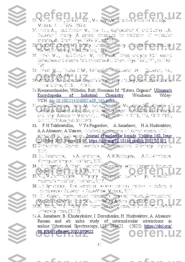 23.  Минкин В.И., Симкин Б.Я., Миняев Р.М. “Теория строения молекул”.-
Москва. ВШ. 1979. -359 с.
24.   Pople   A.,   Head-Gordon   M.,   Fox   D.J.,   Raghavachari   K.   and   Curtiss   L.A.
Gaussian-1   theory:   A   general   procedure   for   prediction   of   molecular
energies. //J. Chem. Phys. 1989. 90, p.5622.
25.   Parr   R.G.,   Yang   W.   Density   Functional   Theory   of   atoms   and   molecules.
Oxford University, Press, Oxford, 1989
26.   Frish   M.J,   Head-Gordon   M,   Pople   J.A.   Direct   analytic   SCF   second
derivatives and electric field properties // J. Chem. Phys. 1990, 141, pp. 189-
196.
27.   Frisch   M.J.,   Trucks   G.W.,   Schlegel   H.B.   Gaussian   98.   –   Gaussian,   Inc.,
Pittsburgh PA, 1998.
28.  Abdulatif Abdusamatov. Organik kimyo: Oliy o ‘quv yurtlari uchun darslik.
- Т.: «Talqin», 2005. — 408 b.
29. Riemenschneider, Wilhelm; Bolt, Hermann M. "Esters, Organic".   Ullmann's
Encyclopedia   of   Industrial   Chemistry .   Weinheim:   Wiley-
VCH.   doi : 10.1002/14356007.a09_565.pub2
30.   Lev   Chuntonov,   Ileana   M.   Pazos,   Jianqiang   Ma,   Feng   Gai,   Kinetics   of
Exchange between Zero, One, and Two-Hydrogen-Bonded States of Methyl
and   Ethyl   Acetate   in   Methanol ,   J.   Phys.   Chem.   B   2015,   119,   4512 − 4520 ,
doi: 10.1021/acs.jpcb.5b00745.
31.   F . H . Tukhvatullin,   V . Ye . Pogorelov,   A . Jumabaev,   H . A . Hushvaktov,
A . A . Absanov,   A . Usarov ,   Polarized   components   of   Raman   spectra   of   O–H
vibrations in liquid water.     Journal of molecular liquids ,   Volume 160, Issue
2 ,   1 May 2011, Pages 88-93 ,  https://doi.org/10.1016/j.molliq.2011.02.015
32. Christopher   J.   Cramer.   Essentials   of   Computational   Chemistry.   England,
2004.
33. D.J.Bekchanov,   R.A.Eshchanov,   A.X.Xaitbayev,   A.G.Eshimbetov.
Kompyuter kimyosi.  Toshkent, 2020.
34. J.B.Foresman,   A.Frisch.   Exploring   Chemistry   with   Electronic   Structure
Methods. Third Edition. USA, 2015.
35. N.Q.Muhammadiyev.   Kimyoyiy   birikmalar   tuzilishi   ya   xossalarini
matematik modellash. Toshkent, 2016.
36. Е.В.Бутырская.   Компьютерная   химия:   основы   теории   и   работа   с
программами Gaussian  и GaussView.   Москва, 2011.
37. I.G.   Kaplan,   Intermolecular   Interactions:   Physical   Picture,   Computational
Methods and Model Potentials, John Wiley & Sons Ltd, (2006)
38. A.   Stone,   The   Theory   of   Intermolecular   Forces,   2nd   Edition.,   Oxford
University Press, (2013)
39. A. Jumabaev, B. Khudaykulov, I. Doroshenko, H. Hushvaktov, A. Absanov.
Raman   and   ab   initio   study   of   intermolecular   interactions   in
aniline.   Vibrational   Spectroscopy ,   122 ,   103422.     (2022)   https://doi.org/
10.1016/j.vibspec.2022.103422
70 
