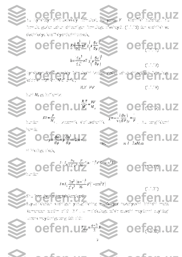 Bu   Eynshteyn-Smoluxovskiy   formulasi,   bu   yerda   Y   –   sochilish   burchagi.   Bu
formula   gazlar   uchun   chiqarilgan   formulaga   o‘xshaydi.   (1.1.15)   dan   sochilish   va
ekstinksiya koeffisiyentlarini topsak,
 R=	π2	
2λ4кT	χ(ρ∂ε
∂ρ)
2 (1.1.16)	
h=16	π3	
6λ4кT	χ(ρ∂ε
∂ρ)
2
(1.1.17)
Eynshteyn-Smoluxovskiy   formulasini  izotrop  gazlar   uchun  chiqarilgan   formulaga
keltirish mumkin. Ma’lumki,
R
r T=PV (1.1.18)
buni  N
A  ga bo‘lamiz:	
RrT
NA
=	PV
NA
(1.1.19)
bundan  	
KT	=	P
N1 .   Izotermik   siqiluvchanlik  	
χ=−	1
v(
∂v
∂P)T
=	1
P .   Bu   tengliklarni
hamda	
ρ=	∂ε
∂ρ=	ρ∂n2	
∂ρ=	2(n−1)
  va  n-1=2	
 N
1	
ni hisobga olsak,	
I=	I0	
π2	
2λ4r2⋅P
N1
4(n−1)2V	(1+cos	2Y)
(1.1.20)
bundan 	
I=	I0
2π2	
λ4r2
(n−1)2	
N1	
V	(1+cos	2Y)
(1.1.21)
Shu formulani chiqarish kerak edi.
Suyuqliklardan   sochilgan   yorug‘likning   molekulyar   nazariyasini   birinchi   marta
Ramanatan   taqdim   qildi   [3-4].   U   molekulaga   ta’sir   etuvchi   maydonni   quyidagi
Lorens maydoniga teng deb oldi:	
Iэфф	=	ε+2
3	E
(1.1.22)
9 