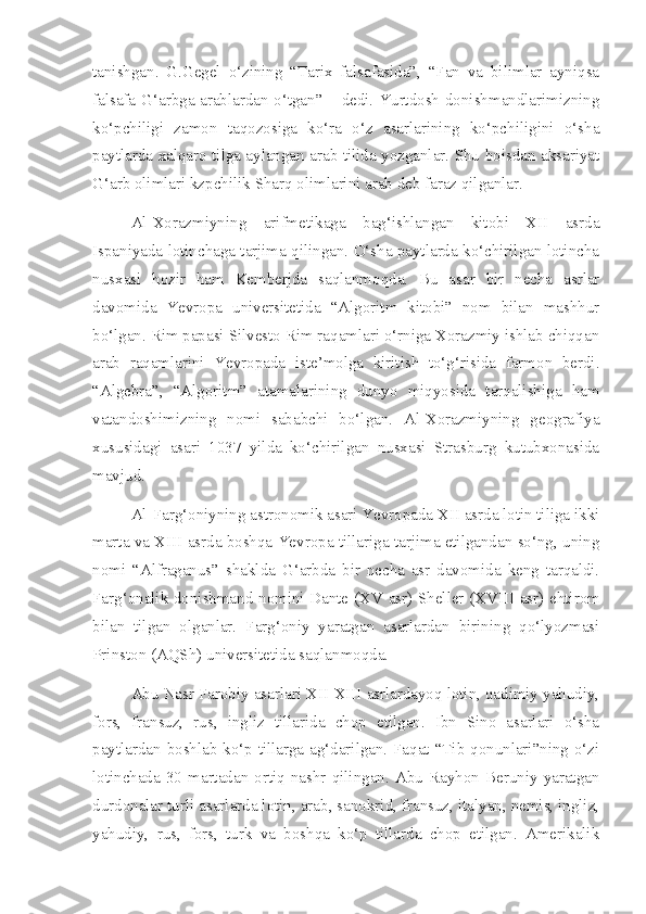 tanishgan.   G.Gegel   o‘zining   “Tarix   falsafasida”,   “Fan   va   bilimlar   ayniqsa
falsafa G‘arbga arablardan o‘tgan” – dedi. Yurtdosh donishmandlarimizning
ko‘pchiligi   zamon   taqozosiga   ko‘ra   o‘z   asarlarining   ko‘pchiligini   o‘sha
paytlarda xalqaro tilga aylangan arab tilida yozganlar. Shu boisdan aksariyat
G‘arb olimlari kzpchilik Sharq olimlarini arab deb faraz qilganlar.
Al-Xorazmiyning   arifmetikaga   bag‘ishlangan   kitobi   XII   asrda
Ispaniyada lotinchaga tarjima qilingan. O‘sha paytlarda ko‘chirilgan lotincha
nusxasi   hozir   ham   Kemberjda   saqlanmoqda.   Bu   asar   bir   necha   asrlar
davomida   Yevropa   universitetida   “Algoritm   kitobi”   nom   bilan   mashhur
bo‘lgan. Rim papasi Silvesto Rim raqamlari o‘rniga Xorazmiy ishlab chiqqan
arab   raqamlarini   Yevropada   iste’molga   kiritish   to‘g‘risida   farmon   berdi.
“Algebra”,   “Algoritm”   atamalarining   dunyo   miqyosida   tarqalishiga   ham
vatandoshimizning   nomi   sababchi   bo‘lgan.   Al-Xorazmiyning   geografiya
xususidagi   asari   1037   yilda   ko‘chirilgan   nusxasi   Strasburg   kutubxonasida
mavjud.
Al-Farg‘oniyning astronomik asari Yevropada XII asrda lotin tiliga ikki
marta va XIII asrda boshqa Yevropa tillariga tarjima etilgandan so‘ng, uning
nomi   “Alfraganus”   shaklda   G‘arbda   bir   necha   asr   davomida   keng   tarqaldi.
Farg‘onalik donishmand nomini Dante ( XV   asr) Sheller ( XVIII   asr) ehtirom
bilan   tilgan   olganlar.   Farg‘oniy   yaratgan   asarlardan   birining   qo‘lyozmasi
Prinston (AQSh) universitetida saqlanmoqda.
Abu Nasr Farobiy asarlari XII-XIII asrlardayoq lotin, qadimiy yahudiy,
fors,   fransuz,   rus,   ingliz   tillarida   chop   etilgan.   Ibn   Sino   asarlari   o‘sha
paytlardan boshlab ko‘p tillarga ag‘darilgan. Faqat “Tib qonunlari”ning o‘zi
lotinchada  30   martadan  ortiq   nashr  qilingan.   Abu   Rayhon   Beruniy  yaratgan
durdonalar turli asarlarda lotin, arab, sanokrid, fransuz, italyan, nemis, ingliz,
yahudiy,   rus,   fors,   turk   va   boshqa   ko‘p   tillarda   chop   etilgan.   Amerikalik 