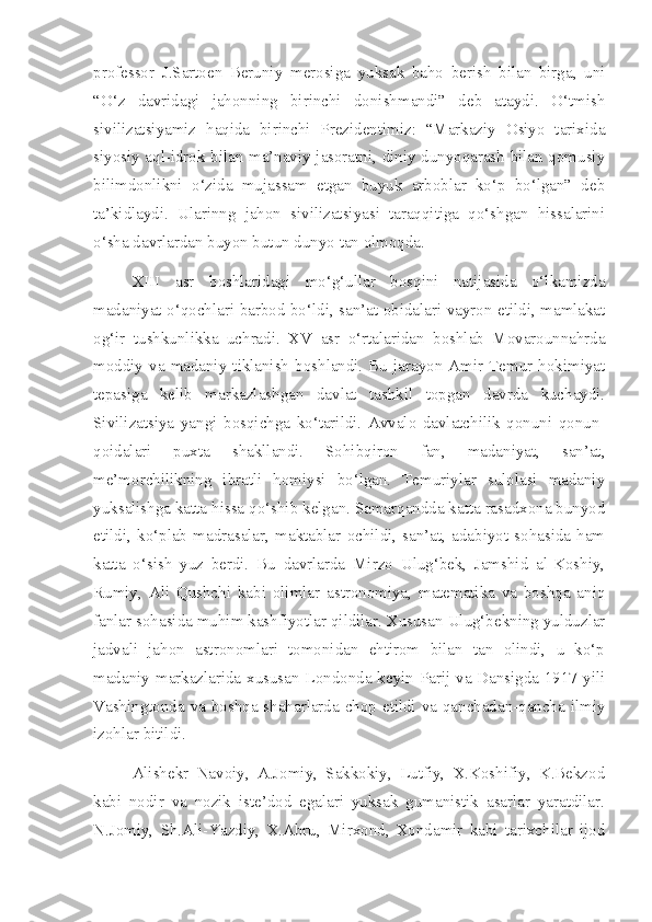 professor   J.Sartoen   Beruniy   merosiga   yuksak   baho   berish   bilan   birga,   uni
“O‘z   davridagi   jahonning   birinchi   donishmandi”   deb   ataydi.   O‘tmish
sivilizatsiyamiz   haqida   birinchi   Prezidentimiz:   “Markaziy   Osiyo   tarixida
siyosiy aql-idrok bilan ma’naviy jasoratni, diniy dunyoqarash bilan qomusiy
bilimdonlikni   o‘zida   mujassam   etgan   buyuk   arboblar   ko‘p   bo‘lgan”   deb
ta’kidlaydi.   Ularinng   jahon   sivilizatsiyasi   taraqqitiga   qo‘shgan   hissalarini
o‘sha davrlardan buyon butun dunyo tan olmoqda.
XIII   asr   boshlaridagi   mo‘g‘ullar   bosqini   natijasida   o‘lkamizda
madaniyat o‘qochlari barbod bo‘ldi, san’at obidalari vayron etildi, mamlakat
og‘ir   tushkunlikka   uchradi.   XV   asr   o‘rtalaridan   boshlab   Movarounnahrda
moddiy  va  madaniy  tiklanish  boshlandi. Bu  jarayon  Amir  Temur hokimiyat
tepasiga   kelib   markazlashgan   davlat   tashkil   topgan   davrda   kuchaydi.
Sivilizatsiya   yangi   bosqichga   ko‘tarildi.   Avvalo   davlatchilik   qonuni   qonun-
qoidalari   puxta   shakllandi.   Sohibqiron   fan,   madaniyat,   san’at,
me’morchilikning   ibratli   homiysi   bo‘lgan.   Temuriylar   sulolasi   madaniy
yuksalishga katta hissa qo‘shib kelgan. Samarqandda katta rasadxona bunyod
etildi,   ko‘plab   madrasalar,   maktablar   ochildi,   san’at,   adabiyot   sohasida   ham
katta   o‘sish   yuz   berdi.   Bu   davrlarda   Mirzo   Ulug‘bek,   Jamshid   al-Koshiy,
Rumiy,   Ali   Qushchi   kabi   olimlar   astronomiya,   matematika   va   boshqa   aniq
fanlar sohasida muhim kashfiyotlar qildilar. Xususan Ulug‘bekning yulduzlar
jadvali   jahon   astronomlari   tomonidan   ehtirom   bilan   tan   olindi,   u   ko‘p
madaniy markazlarida xususan Londonda keyin Parij va Dansigda 1917 yili
Vashingtonda va boshqa shaharlarda chop etildi va qanchadan-qancha ilmiy
izohlar bitildi. 
Alishekr   Navoiy,   A.Jomiy,   Sakkokiy,   Lutfiy,   X.Koshifiy,   K.Bekzod
kabi   nodir   va   nozik   iste’dod   egalari   yuksak   gumanistik   asarlar   yaratdilar.
N.Jomiy,   Sh.Ali-Yazdiy,   X.Abru,   Mirxond,   Xondamir   kabi   tarixchilar   ijod 