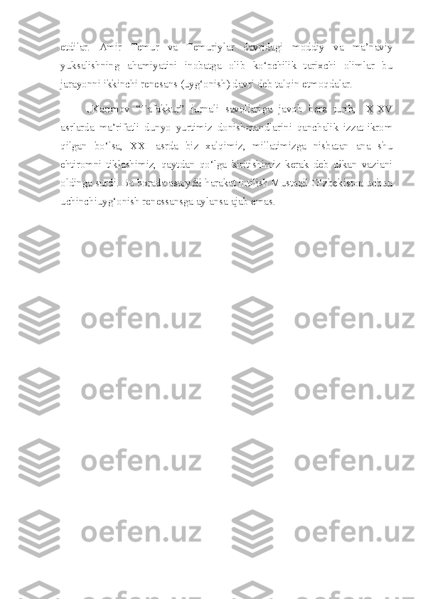 etdilar.   Amir   Temur   va   Temuriylar   davridagi   moddiy   va   ma’naviy
yuksalishning   ahamiyatini   inobatga   olib   ko‘pchilik   tarixchi   olimlar   bu
jarayonni ikkinchi renesans (uyg‘onish) davri deb talqin etmoqdalar.
I.Karimov   “Tafakkur”   jurnali   savollariga   javob   bera   turib,   IX-XV
asrlarda   ma’rifatli   dunyo   yurtimiz   donishmandlarini   qanchalik   izzat-ikrom
qilgan   bo‘lsa,   XXI   asrda   biz   xalqimiz,   millatimizga   nisbatan   ana   shu
ehtiromni   tiklashimiz,   qaytdan   qo‘lga   kiritishimiz   kerak   deb   ulkan   vaziani
oldinga surdi. Bu borada astoydil harakat intilish Mustaqil O‘zbekiston uchun
uchinchiuyg‘onish renessansga aylansa ajab emas. 