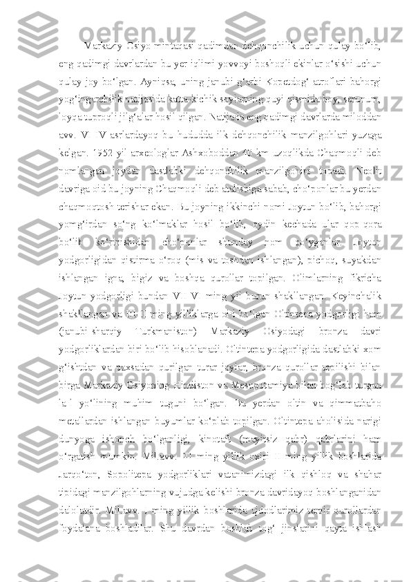 Markaziy Osiyo mintaqasi qadimdan dehqonchilik uchun qulay bo‘lib,
eng qadimgi davrlardan bu yer iqlimi yovvoyi boshoqli ekinlar o‘sishi uchun
qulay joy bo‘lgan. Ayniqsa, uning janubi-g‘arbi Kopetdog‘ atroflari bahorgi
yog‘ingarchilik natijasida katta-kichik soylarning quyi qismida boy, serunum,
loyqa tuproqli jilg‘alar hosil qilgan. Natijada eng qadimgi davrlarda miloddan
avv.   VI-IV   asrlardayoq   bu   hududda   ilk   dehqonchilik   manzilgohlari   yuzaga
kelgan. 1952 yil arxeologlar Ashxoboddan 40 km uzoqlikda Chaqmoqli deb
nomlangan   joydan   dastlabki   dehqonchilik   manzilgohini   topadi.   Neolit
davriga oid bu joyning Chaqmoqli deb atalishiga sabab, cho‘ponlar bu yerdan
chaqmoqtosh terishar ekan. Bu joyning ikkinchi nomi Joytun bo‘lib, bahorgi
yomg‘irdan   so‘ng   ko‘lmaklar   hosil   bo‘lib,   oydin   kechada   ular   qop-qora
bo‘lib   ko‘rinishidan   cho‘ponlar   shunday   nom   qo‘yganlar.   Joytun
yodgorligidan   qistirma   o‘roq   (mis   va   toshdan   ishlangan),   pichoq,   suyakdan
ishlangan   igna,   bigiz   va   boshqa   qurollar   topilgan.   Olimlarning   fikricha
Joytun   yodgorligi   bundan   VII-VI   ming   yil   burun   shakllangan.   Keyinchalik
shakllangan   va   III-II   ming   yilliklarga   oid   bo‘lgan   Oltintepa   yodgorligi   ham
(janubi-sharqiy   Turkmaniston)   Markaziy   Osiyodagi   bronza   davri
yodgorliklardan biri bo‘lib hisoblanadi. Oltintepa yodgorligida dastlabki xom
g‘ishtdan   va   paxsadan   qurilgan   turar   joylar,   bronza   qurollar   topilishi   bilan
birga Markaziy Osiyoning Hindiston va Mesopotamiya bilan bog‘lab turgan
la]l   yo‘lining   muhim   tuguni   bo‘lgan.   Bu   yerdan   oltin   va   qimmatbaho
metallardan   ishlangan   buyumlar   ko‘plab   topilgan.   Oltintepa   aholisida   narigi
dunyoga   ishonch   bo‘lganligi,   kinotaft   (mayitsiz   qabr)   qabrlarini   ham
o‘rgatish   mumkin.   Mil.avv.   III   ming   yillik   oxiri   II   ming   yillik   boshlarida
Jarqo‘ton,   Sopolitepa   yodgorliklari   vatanimizdagi   ilk   qishloq   va   shahar
tipidagi manzilgohlarning vujudga kelishi bronza davridayoq boshlanganidan
dalolatdir.   Mil.avv.   I   ming   yillik   boshlarida   ajdodlarimiz   temir   qurollardan
foydalana   boshladilar.   Shu   davrdan   boshlab   tog‘   jinslarini   qayta   ishlash 