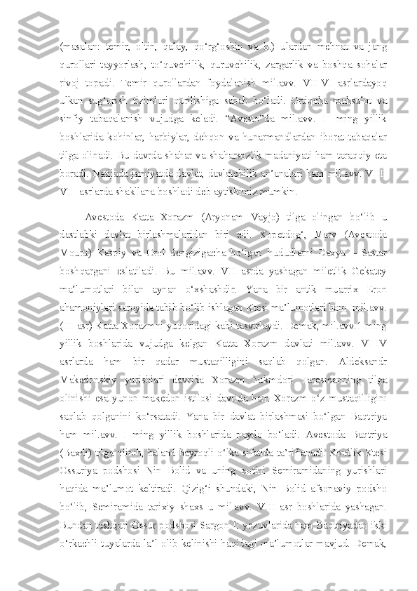 (masalan:   temir,   oltin,   qalay,   qo‘rg‘oshin   va   b.)   ulardan   mehnat   va   jang
qurollari   tayyorlash,   to‘quvchilik,   quruvchilik,   zargarlik   va   boshqa   sohalar
rivoj   topadi.   Temir   qurollardan   foydalanish   mil.avv.   VII-VI   asrlardayoq
ulkan   sug‘orish   tizimlari   qurilishiga   sabab   bo‘ladi.   Ortiqcha   mahsulot   va
sinfiy   tabaqalanish   vujudga   keladi.   “Avesto”da   mil.avv.   II   ming   yillik
boshlarida   kohinlar,   harbiylar,   dehqon   va   hunarmandlardan   iborat   tabaqalar
tilga olinadi. Bu davrda shahar va shaharsozlik madaniyati ham taraqqiy eta
boradi. Natijada jamiyatda davlat, davlatchilik an’analari ham mil.avv. VIII-
VII  asrlarda shakllana boshladi deb aytishimiz mumkin. 
Avestoda   Katta   Xorazm   (Aryonam   Vayjo)   tilga   olingan   bo‘lib   u
dastlabki   davlat   birlashmalaridan   biri   edi.   Kopetdog‘,   Marv   (Avestoda
Mouru)   Kaspiy   va   Orol   dengizigacha   bo‘lgan   hududlarni   Daxyu   –   Sastar
boshqargani   eslatiladi.   Bu   mil.avv.   VII   asrda   yashagan   miletlik   Gekatey
ma’lumotlari   bilan   aynan   o‘xshashdir.   Yana   bir   antik   muarrix   Eron
ahamoniylari saroyida tabib bo‘lib ishlagan Ktesi ma’lumotlari ham  mil.avv.
(III asr) Katta Xorazmni yuqoridagi kabi tasvirlaydi. Demak, mil.avv.1 ming
yillik   boshlarida   vujudga   kelgan   Katta   Xorazm   davlati   mil.avv.   VI-IV
asrlarda   ham   bir   qadar   mustaqilligini   saqlab   qolgan.   Aldeksandr
Makedonskiy   yurishlari   davrida   Xorazm   hukmdori   Farasmanning   tilga
olinishi   esa   yunon-makedon   istilosi   davrida   ham   Xorazm   o‘z   mustaqilligini
saqlab   qolganini   ko‘rsatadi.   Yana   bir   davlat   birlashmasi   bo‘lgan   Baqtriya
ham   mil.avv.   I   ming   yillik   boshlarida   paydo   bo‘ladi.   Avestoda   Baqtriya
(Baxdi) tilga olinib, baland bayroqli o‘lka sifatida ta’riflanadi. Knidlik Ktesi
Ossuriya   podshosi   Nin   Bolid   va   uning   xotini   Semiramidaning   yurishlari
haqida   ma’lumot   keltiradi.   Qizig‘i   shundaki,   Nin   Bolid   afsonaviy   podsho
bo‘lib,   Semiramida   tarixiy   shaxs   u   mil.avv.   VIII   asr   boshlarida   yashagan.
Bundan tashqari Ossur podshosi Sargon II yozuvlarida ham Baqtriyadan ikki
o‘rkachli tuyalarda la’l olib kelinishi haqidagi ma’lumotlar mavjud. Demak, 