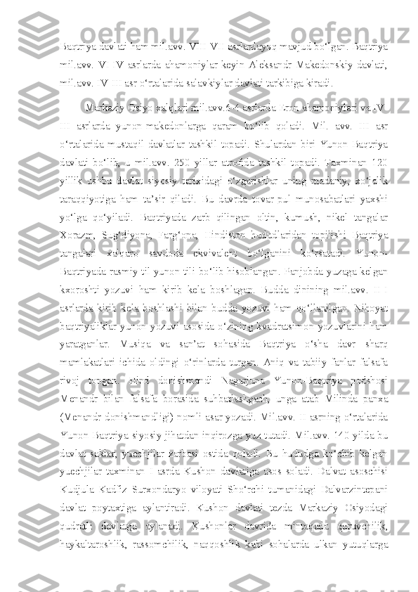 Baqtriya davlati ham mil.avv. VIII-VII asrlardayoq mavjud bo‘lgan. Baqtriya
mil.avv.   VI-IV   asrlarda   ahamoniylar   keyin   Aleksandr   Makedonskiy   davlati,
mil.avv. IV-III asr o‘rtalarida salavkiylar davlati tarkibiga kiradi. 
Markaziy Osiyo xalqlari mil.avv.6-4 asrlarda Eron ahamoniylari va IV-
III   asrlarda   yunon-makedonlarga   qaram   bo‘lib   qoladi.   Mil.   avv.   III   asr
o‘rtalarida   mustaqil   davlatlar   tashkil   topadi.   Shulardan   biri   Yunon-Baqtriya
davlati   bo‘lib,   u   mil.avv.   250   yillar   atrofida   tashkil   topadi.   Taxminan   120
yillik   ushbu   davlat   siyosiy   tarixidagi   o‘zgarishlar   uning   madaniy,   xo‘jalik
taraqqiyotiga   ham   ta’sir   qiladi.   Bu   davrda   tovar-pul   munosabatlari   yaxshi
yo‘lga   qo‘yiladi.   Baqtriyada   zarb   qilingan   oltin,   kumush,   nikel   tangalar
Xorazm,   Sug‘diyona,   Farg‘ona,   Hindiston   hududlaridan   topilishi   Baqtriya
tangalari   xalqaro   savdoda   ekvivalent   bo‘lganini   ko‘rsatadi.   Yunon-
Baqtriyada rasmiy til yunon tili bo‘lib hisoblangan. Panjobda yuzaga kelgan
kxoroshti   yozuvi   ham   kirib   kela   boshlagan.   Budda   dinining   mil.avv.   II-I
asrlarda   kirib   kela   boshlashi   bilan   budda   yozuvi   ham   qo‘llanilgan.   Nihoyat
baqtriyaliklar   yunon   yozuvi   asosida   o‘zining   kvadratsimon   yozuvlarini   ham
yaratganlar.   Musiqa   va   san’at   sohasida   Baqtriya   o‘sha   davr   sharq
mamlakatlari   ichida   oldingi   o‘rinlarda   turgan.   Aniq   va   tabiiy   fanlar   falsafa
rivoj   topgan.   Hind   donishmandi   Nagarjuna   Yunon-Baqtriya   podshosi
Menandr   bilan   falsafa   borasida   suhbatlashgach,   unga   atab   Milinda   panxa
(Menandr donishmandligi) nomli asar yozadi. Mil.avv. II asrning o‘rtalarida
Yunon-Baqtriya siyosiy jihatdan inqirozga yuz tutadi. Mil.avv. 140 yilda bu
davlat   saklar,   yuechjilar   zarbasi   ostida   qoladi.   Bu   hududga   ko‘chib   kelgan
yuechjilar   taxminan   I   asrda   Kushon   davlatiga   asos   soladi.   Dalvat   asoschisi
Kudjula   Kadfiz   Surxondaryo   viloyati   Sho‘rchi   tumanidagi   Dalvarzintepani
davlat   poytaxtiga   aylantiradi.   Kushon   davlati   tezda   Markaziy   Osiyodagi
qudratli   davlatga   aylanadi.   Kushonlar   davrida   mintaqada   quruvchilik,
haykaltaroshlik,   rassomchilik,   naqqoshlik   kabi   sohalarda   ulkan   yutuqlarga 