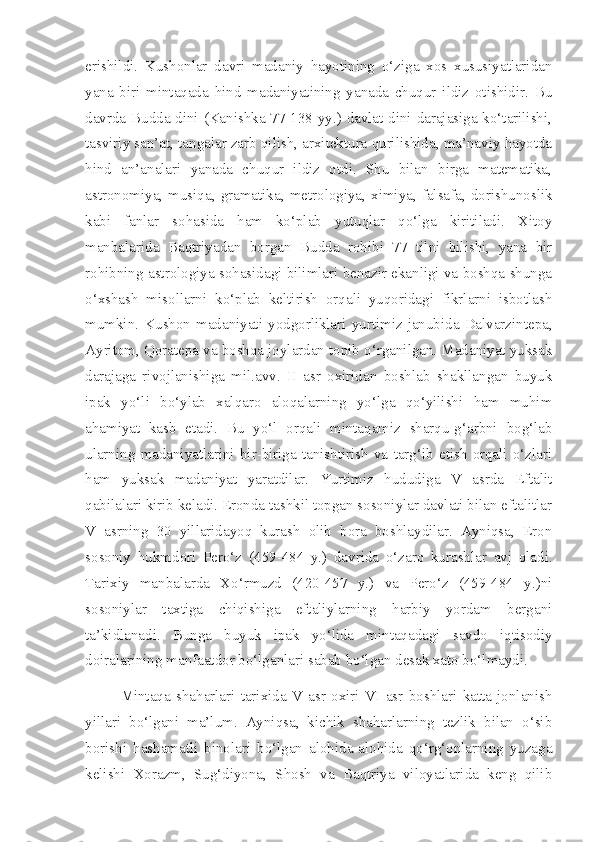 erishildi.   Kushonlar   davri   madaniy   hayotining   o‘ziga   xos   xususiyatlaridan
yana   biri   mintaqada   hind   madaniyatining   yanada   chuqur   ildiz   otishidir.   Bu
davrda Budda dini (Kanishka 77-138 yy.) davlat dini darajasiga ko‘tarilishi,
tasviriy san’at, tangalar zarb qilish, arxitektura qurilishida, ma’naviy hayotda
hind   an’analari   yanada   chuqur   ildiz   otdi.   Shu   bilan   birga   matematika,
astronomiya,  musiqa,  gramatika,  metrologiya,   ximiya,  falsafa,  dorishunoslik
kabi   fanlar   sohasida   ham   ko‘plab   yutuqlar   qo‘lga   kiritiladi.   Xitoy
manbalarida   Baqtriyadan   borgan   Budda   rohibi   77   tilni   bilishi,   yana   bir
rohibning astrologiya sohasidagi bilimlari benazir ekanligi va boshqa shunga
o‘xshash   misollarni   ko‘plab   keltirish   orqali   yuqoridagi   fikrlarni   isbotlash
mumkin.   Kushon   madaniyati   yodgorliklari  yurtimiz  janubida  Dalvarzintepa,
Ayritom, Qoratepa va boshqa joylardan topib o‘rganilgan. Madaniyat yuksak
darajaga   rivojlanishiga   mil.avv.   II   asr   oxiridan   boshlab   shakllangan   buyuk
ipak   yo‘li   bo‘ylab   xalqaro   aloqalarning   yo‘lga   qo‘yilishi   ham   muhim
ahamiyat   kasb   etadi.   Bu   yo‘l   orqali   mintaqamiz   sharqu-g‘arbni   bog‘lab
ularning   madaniyatlarini   bir-biriga   tanishtirish   va   targ‘ib   etish   orqali   o‘zlari
ham   yuksak   madaniyat   yaratdilar.   Yurtimiz   hududiga   V   asrda   Eftalit
qabilalari kirib keladi. Eronda tashkil topgan sosoniylar davlati bilan eftalitlar
V   asrning   30   yillaridayoq   kurash   olib   bora   boshlaydilar.   Ayniqsa,   Eron
sosoniy   hukmdori   Pero‘z   (459-484   y.)   davrida   o‘zaro   kurashlar   avj   oladi.
Tarixiy   manbalarda   Xo‘rmuzd   (420-457   y.)   va   Pero‘z   (459-484   y.)ni
sosoniylar   taxtiga   chiqishiga   eftaliylarning   harbiy   yordam   bergani
ta’kidlanadi.   Bunga   buyuk   ipak   yo‘lida   mintaqadagi   savdo   iqtisodiy
doiralarining manfaatdor bo‘lganlari sabab bo‘lgan desak xato bo‘lmaydi. 
Mintaqa   shaharlari   tarixida   V   asr   oxiri-VI   asr   boshlari   katta   jonlanish
yillari   bo‘lgani   ma’lum.   Ayniqsa,   kichik   shaharlarning   tezlik   bilan   o‘sib
borishi   hashamatli   binolari   bo‘lgan   alohida-alohida   qo‘rg‘onlarning   yuzaga
kelishi   Xorazm,   Sug‘diyona,   Shosh   va   Baqtriya   viloyatlarida   keng   qilib 