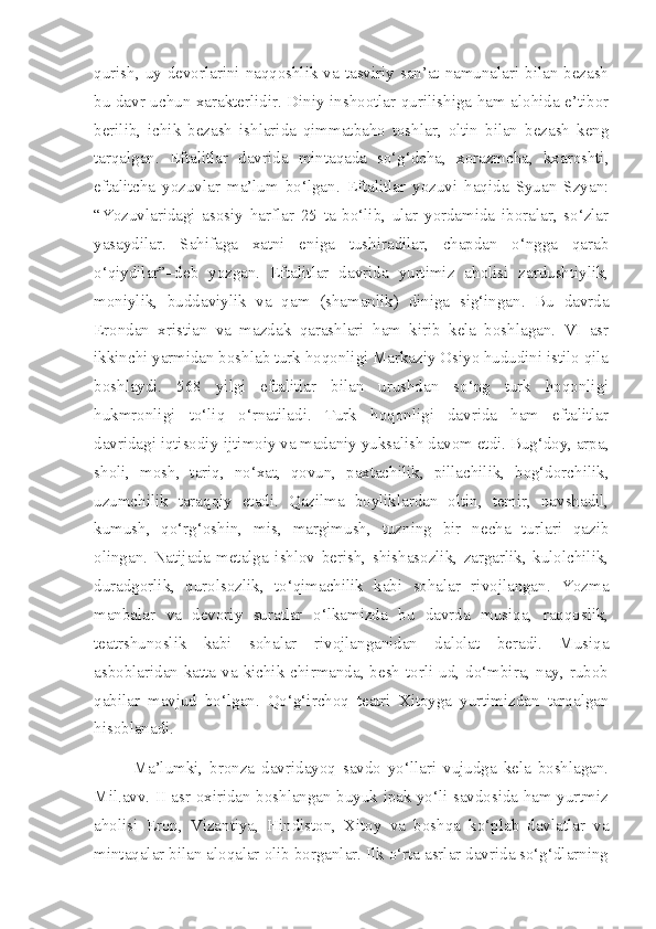 qurish, uy devorlarini naqqoshlik va tasviriy san’at namunalari bilan bezash
bu davr uchun xarakterlidir. Diniy inshootlar qurilishiga ham alohida e’tibor
berilib,   ichik   bezash   ishlarida   qimmatbaho   toshlar,   oltin   bilan   bezash   keng
tarqalgan.   Eftalitlar   davrida   mintaqada   so‘g‘dcha,   xorazmcha,   kxaroshti,
eftalitcha   yozuvlar   ma’lum   bo‘lgan.   Eftalitlar   yozuvi   haqida   Syuan   Szyan:
“Yozuvlaridagi   asosiy   harflar   25   ta   bo‘lib,   ular   yordamida   iboralar,   so‘zlar
yasaydilar.   Sahifaga   xatni   eniga   tushiradilar,   chapdan   o‘ngga   qarab
o‘qiydilar”–deb   yozgan.   Eftalitlar   davrida   yurtimiz   aholisi   zardushtiylik,
moniylik,   buddaviylik   va   qam   (shamanlik)   diniga   sig‘ingan.   Bu   davrda
Erondan   xristian   va   mazdak   qarashlari   ham   kirib   kela   boshlagan.   VI   asr
ikkinchi yarmidan boshlab turk hoqonligi Markaziy Osiyo hududini istilo qila
boshlaydi.   568   yilgi   eftalitlar   bilan   urushdan   so‘ng   turk   hoqonligi
hukmronligi   to‘liq   o‘rnatiladi.   Turk   hoqonligi   davrida   ham   eftalitlar
davridagi iqtisodiy-ijtimoiy va madaniy yuksalish davom etdi. Bug‘doy, arpa,
sholi,   mosh,   tariq,   no‘xat,   qovun,   paxtachilik,   pillachilik,   bog‘dorchilik,
uzumchilik   taraqqiy   etadi.   Qazilma   boyliklardan   oltin,   temir,   navshadil,
kumush,   qo‘rg‘oshin,   mis,   margimush,   tuzning   bir   necha   turlari   qazib
olingan.   Natijada   metalga   ishlov   berish,   shishasozlik,   zargarlik,   kulolchilik,
duradgorlik,   qurolsozlik,   to‘qimachilik   kabi   sohalar   rivojlangan.   Yozma
manbalar   va   devoriy   suratlar   o‘lkamizda   bu   davrda   musiqa,   raqqoslik,
teatrshunoslik   kabi   sohalar   rivojlanganidan   dalolat   beradi.   Musiqa
asboblaridan  katta  va  kichik chirmanda, besh  torli  ud,  do‘mbira,  nay, rubob
qabilar   mavjud   bo‘lgan.   Qo‘g‘irchoq   teatri   Xitoyga   yurtimizdan   tarqalgan
hisoblanadi. 
Ma’lumki,   bronza   davridayoq   savdo   yo‘llari   vujudga   kela   boshlagan.
Mil.avv. II asr oxiridan boshlangan buyuk ipak yo‘li savdosida ham yurtmiz
aholisi   Eron,   Vizantiya,   Hindiston,   Xitoy   va   boshqa   ko‘plab   davlatlar   va
mintaqalar bilan aloqalar olib borganlar. Ilk o‘rta asrlar davrida so‘g‘dlarning 