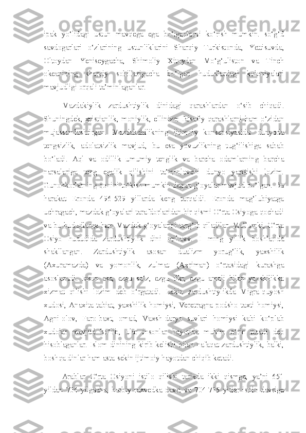 ipak   yo‘lidagi   ustun   mavqega   ega   bo‘lganlarni   ko‘rish   mumkin.   so‘g‘d
savdogarlari   o‘zlarining   ustunliklarini   Sharqiy   Turkistonda,   Yettisuvda,
Oltoydan   Yeniseygacha,   Shimoliy   Xitoydan   Mo‘g‘uliston   va   Tinch
okeanining   sharqiy   sohillarigacha   bo‘lgan   hududlardagi   koloniyalari
mavjudligi orqali ta’minlaganlar.
Mazdakiylik   zardushtiylik   dinidagi   qarashlardan   o‘sib   chiqadi.
Shuningdek,   xristianlik,   moniylik,   ellinizm   falsafiy   qarashlarni   ham   o‘zidan
mujassamlashtirgan.   Mazdakchilikning   ijtimoiy   konsepsiyasida:   dunyoda
tengsizlik,   adolatsizlik   mavjud,   bu   esa   yovuzlikning   tug‘ilishiga   sabab
bo‘ladi.   Aql   va   odillik   umumiy   tenglik   va   barcha   odamlarning   barcha
narsalariga   teng   egalik   qilishini   ta’minlovchi   dunyo   yaratishi   lozim.
Gunohkorlarning qonini to‘kish mumkin degan g‘oyalar mavjud bo‘lgan. Bu
harakat   Eronda   496-529   yillarda   keng   tarqaldi.   Eronda   mag‘lubiyatga
uchragach, mazdak g‘oyalari tarafdorlaridan bir qismi O‘rta Osiyoga qochadi
va bu hududlarga ham Mazdak g‘oyalarini targ‘ib qiladilar. Ma’lumki, O‘rta
Osiyo   hududida   zardushtiylik   dini   mil.avv.   I   ming   yillik   boshlarida
shakllangan.   Zardushtiylik   asosan   dualizm   yorug‘lik,   yaxshilik
(Axuramazda)   va   yomonlik,   zulmat   (Axriman)   o‘rtasidagi   kurashga
asoslanadi.   Inson   esa,   ezgu   so‘z,   ezgu   fikr,   ezgu   amali   bilan   yaxshilikka
xizmat   qilishi   lozim   deb   o‘rgatadi.   Lekin   zardushtiylikda   Migra-quyosh
xudosi,   Anaxita-tabiat,   yaxshilik   homiysi,   Veretragna-podsho   taxti   homiysi,
Agni-olov,   Faro-baxt,   omad,   Vaxsh-daryo   suvlari   homiysi   kabi   ko‘plab
xudolar   mavjud   bo‘lib,   ular   insonlar   hayotida   muhim   o‘rin   tutadi   deb
hisoblaganlar. Islom dinining kirib kelishi bilan nafaqat zardushtiylik, balki,
boshqa dinlar ham asta-sekin ijtimoiy hayotdan chiqib ketadi. 
Arablar   O‘rta   Osiyoni   istilo   qilishi   tarixda   ikki   qismga,   ya’ni   651
yildan   704   yilgacha,   harbiy   razvedka   davri   va   704-715   yillar   istilo   davriga 