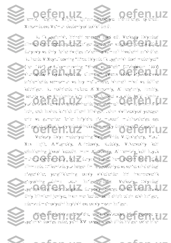Termiz,   Farg‘ona,   Xo‘jand,   Qo‘qon   madaniyat   o‘choqlariga   aylanadi.
Xorazmda esa Ma’mun akademiyasi tashkil topdi. 
Bu   ilk   uyg‘onish,   birinchi   renesans   davri   edi.   Markaziy   Osiyodagi
olimlari   o‘sha   paytda   ma’lum   bo‘lgan   barcha   ilm   sohalari   bilan   qiziqdilar,
dunyoviy va diniy fanlar rivojiga o‘zlarining salmoqli hissalarini qo‘shdilar.
Bu haqda M.Xayrullaevning “O‘rta Osiyoda ilk uyg‘onish davri madaniyati”
(Fan   1994).   F.Sulaymonovning   “Sharq   va   G‘arb”   (O‘zbekiston   1997)
shuningdek,   “Buyuk   siymolar,   allomalar”   (Meros   1995,   96).   Asar   va
to‘plamlarida   sermazmun   va   boy   ma’lumotlar,   ishonarli   misol   va   dalillar
keltirilgan.   Bu   nashrlarda   nafaqat   Al-Xorazmiy,   Al-Farg‘oniy,   Forobiy,
Beruniy   va   Ibn   Sinolarning   ko‘p   qirralari   faoliyati   xususida,   balki   ularning
yuzlab izdoshlari va shogirdlari haqida ham qimmatli ma’lumotlar bor. Ular
lotin,   arab   boshqa   ko‘plab   tillarni   bilishgan.   Jahon   sivilizatsiyasi   yaratgan
aniq   va   gumanitar   fanlar   bo‘yicha   o‘z   mustaqil   mulohazalariga   ega
bo‘lganlar, qisqasi bu siymolar chinakkam qomusiy donishmand bo‘lganlar.
Markaziy   Osiyo   madaniyatining   rivojlanishida   M.Qoshg‘ariy,   Yusuf
Xos   Hojib,   A.Yugnakiy,   A.Firdavsiy,   Rudakiy,   M.Narxashiy   kabi
arboblarning   hissasi   kattadir.   Imom   Al-Buxoriy,   Al-Termiziy   kabi   buyuk
muhandislarning   butun   islom   dunyosi   bugun   ham   ehtirom   bilan   tilga
olinmoqda. O‘lkamizda yuz bergan ilm fan, madaniyat va san’at sohalaridagi
o‘zgarishlar,   yangiliklarning   asosiy   xislatlaridan   biri   insonparvarlik
g‘oyasining   doimo   ustun   bo‘lganligidadir.   Markaziy   Osiyodagi
uyg‘onishning   muhim   belgisi-bu   dunyoviy   ilmlarga   intilish,   hamda   din   va
diniy bilimlarni jamiyat, inson manfaatidan kelib chiqib talqin etish bo‘lgan,
odamzod ma’naviyatini boyitishi esa asosiy mezon bo‘lgan.
G‘arb   olimlarining   e’tiroficha,   antik   sivilizatsiya   bilan   Yevropa   to
uyg‘onish davriga qadar, ya’ni XVI asrgacha arab tilida bitilgan asrlar bilan 