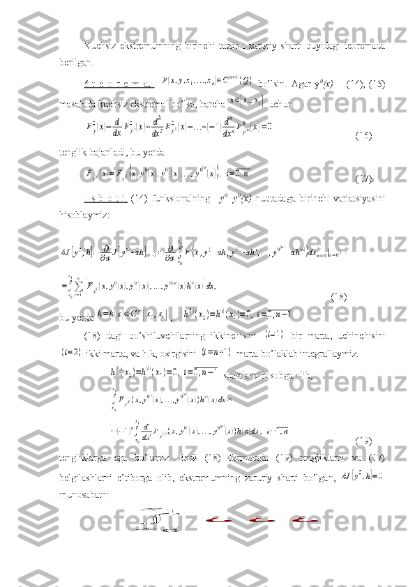 Kuchsiz   ekstremumning   birinchi   tartibli   zaruriy   sharti   quyidagi   teoremada
berilgan.
6-t   e   o   r   e   m   a    .       F(x,y,z1,...,zn)∈C(n+1)(Q)   bo’lsin.   Agar   y 0
(x)   –   (14),   (15)
masalada kuchsiz ekstremal bo’lsa, barcha 	
x∈[x0,x1]  uchun 	
Fy0(x)−	d
dx	Fy'0(x)+	d2
dx	2Fy''0(x)−...+(−1)dn
dx	nFy(n)0	(x)=	0
(16)
tenglik bajariladi, bu yerda 	
Fy(i)(x)=	Fy(i)(x,y0(x),y0'(x),...,y0(n)
(x)),	i=	0,n.
(17)
I   s   b   o   t   i.   (14)   funksionalning   y 0
=y 0
(x)   nuqtadaga   birinchi   variatsiyasini
hisoblaymiz:	
δJ	[y0,h]=	∂
∂αJ[y0+αh	]α=0=	∂
∂α∫x0
x1
F(x,y0+αh	,y0¿+αh	',...,y0(n)+αh	(n))dx	α=0|α=0=	
=∫x0
x1
∑i=1
n
[Fy(i)(x,y0(x),y0'(x)),...,y0(n)(x)h(i)(x)]dx	,
(18)
bu yerda 	
h=h(x)∈C(n)[x0,x1] ,    	h(1)(x0)=h(i)(x1)=	0,i=0,n−1
(18)   dagi   qo’shiluvchilarning   ikkinchisini  	
(i=1)   bir   marta,   uchinchisini	
(i=2)
 ikki marta, va h.k, oxirgisini 	(i=	n+1)  marta bo’laklab integrallaymiz.	
h(i)(x0)=h(i)(x1)=0,i=0,n−1
 shartlarni hisobga olib,	
∫x0
x1
Fy0'(x,y0'(x),...,y0(n)(x))h(i)(x)dx	=	
=(−1)n∫x0
x1di
dx	iFy(i)(x,y0'(x),...,y0(n)(x))h(x)dx	,i=1,n
(19)
tengliklarga   ega   bo’lamiz.   Endi   (18)   formulada   (19)   tengliklarni   va   (17)
belgilashlarni   e’tiborga   olib,   ekstremumning   zaruriy   sharti   bo’lgan,  	
δJ	[y0,h]=0
munosabatni	
∫	x	0	
x	1	
¿	¿	¿ 