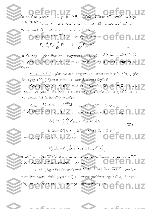 ko ’ rinishda   yozamiz ,   bu   yerda  h(x)   uzluksiz   differensiallanuvchi   funksiya ,	
h(x0)=h(x1)=0
.  Bu   oxirgi   tenglikka   Lagranj   lemmasini (2- ma ’ ruzaga   q .)  qo ’ llaymiz
va   natijada  (17)  ni   hosil   qilamiz .  Teorema isbotlandi.
Noma’lum 	
y=	y(x)∈C(n)[x0,x1]  funksiyaga nisbatan	
Fy−	d
dx	Fy'+	d2
dx	2Fy''0+...+(−1)dn
dx	nFy(n−1)	0	=	0
(20)
tenglamaga   Eyler–Puasson   tenglamasi   deyiladi.  	
F(x,y,z1,...,zn)∈C(n+1)(Q),
bo’lganda     Eyler-Puasson   tenglamasi   2n–   tartibli   oddiy   differensial   tenglamadan
iborat.
6-t   a   ’   r   i   f.   Eyler-Puasson   tenglamasini   qanoatlantiruvchi   y 0
(x)   joyiz
funksiyaga (14), (15) masalaning  stasionar funksiyasi  deyiladi. 
Endi   qaralayotgan   masala   uchun   ekstremumning   ikkinchi   tartibli   zaruriy
shartlari   va   yetarli   shartlarini   qisqacha   bayon   qilamiz.Ular   to’g’risida   to’liq
ma’lumotni[2,3] lardan olish  mumkin.
Agar  	
F(x,y,z1,...,zn)∈C(2)(Q)   bo’lsa,   (14)   funksional   har   bir	
y0=	y0(x)∈C(n)[x0,x1]
  nuqtada ikkinchi variatsiyaga ega va bu variatsiya, 
δ2J[y0,h]=∫x0
x1
∑i,j=1
n	
Fy(i)y(j)	0	(x),h(i)(x),h(j)(x)dx	,
(21)	
h=h(x)∈C(n)[x0,x1]
,  	h(i)(x0)=h(i)(x1)=	0,	i=0,n−1.
formula bo’yicha hisoblanadi, bu yerda 	
Fy(i)y(j)	0	(x)=	Fy(i)y(j)	0	(x,y0(x),y0'(x),...,y0(n)
(x))
.
h=h(x)  ga bog’liq (21) funksional uchun tuzilgan Eyler-Puasson tenglamasiga (14),
(15) masala uchun  Yakobi tenglamasi  deyiladi.
7-t a’ r i f.   Agar Yakobi tenglamasi  	
h(i)(x0)=h(i)(x¿)=0,i=0,n−	1 , shartlarni
qanoatlantiruvchi   trivial   (aynan   nol)   bo’lmagan   yechimga   ega   bo’lsa,  	
x¿   nuqta-
y 0
(x)  joyiz chiziq bo’ylab 	
x0  nuqtaga  qo’shma nuqta  deyiladi. 