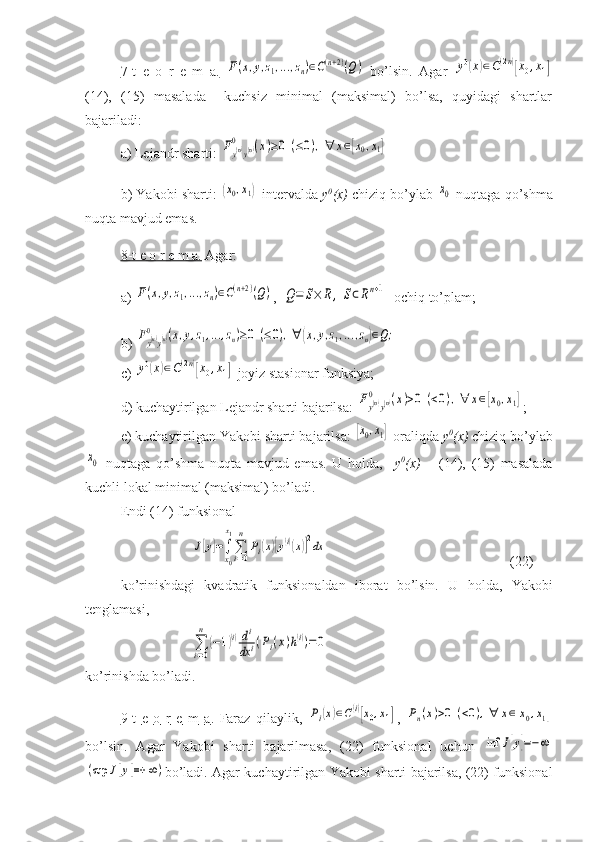 7-t   e   o   r   e   m   a.  F(x,y,z1,...,zn)∈C(n+2)(Q)   bo’lsin.   Agar  	y0(x)∈C(2n)[x0,x1]
(14),   (15)   masalada     kuchsiz   minimal   (maksimal)   bo’lsa,   quyidagi   shartlar
bajariladi:
a) Lejandr sharti: 	
Fy(n)y(n)	0	(x)≥0	(≤0),∀	x∈[x0,x1]
b) Yakobi sharti: 	
(x0,x1)  intervalda  y 0
(x)  chiziq bo’ylab 	x0  nuqtaga qo’shma
nuqta mavjud emas.
8-t e o r e m a.  Agar:
a) 	
F(x,y,z1,...,zn)∈C(n+2)(Q) ,  	Q=	S×	R,	S⊂Rn+1 –ochiq to’plam;
b) 	
Fy(n)y(n)	0	(x,y,z1,...,zn)≥0	(≤0),∀	(x,y,z1,...,zn)∈Q;
c) 	
y0(x)∈C(2n)[x0,x1]  joyiz stasionar funksiya;
d) kuchaytirilgan Lejandr sharti bajarilsa: 	
Fy(n)y(n)	0	(x)>0	(<0),∀	x∈[x0,x1] ;
e) kuchaytirilgan Yakobi sharti bajarilsa: 	
[x0,x1]  oraliqda  y 0
(x)  chiziq bo’ylab	
x0
  nuqtaga   qo’shma   nuqta   mavjud   emas.   U   holda,     y 0
(x)   –   (14),   (15)   masalada
kuchli lokal minimal (maksimal) bo’ladi.
Endi (14) funksional	
J[y]=∫
x0
x1
∑i=0
n	
Pi(x)[y(i)(x)]2dx
            (22)
ko’rinishdagi   kvadratik   funksionaldan   iborat   bo’lsin.   U   holda ,   Yakobi
tenglamasi ,	
∑i=0
n	
(−1)(i)di
dx	i(Pi(x)h(i))=0
ko’rinishda bo’ladi.
9-    t       e       o       r       e       m        a   .     Faraz   qilaylik ,  
Pi(x)∈C(i)[x0,x1] ,  	Pn(x)>0	(<0),∀	x∈[x0,x1]
bo ’ lsin .   Agar   Yakobi   sharti   bajarilmasa,   (22)   funksional   uchun  	
inf	J[y]=−∞	
(sup	J[y]=+	∞)
bo’ladi. Agar kuchaytirilgan Yakobi sharti bajarilsa, (22) funksional 