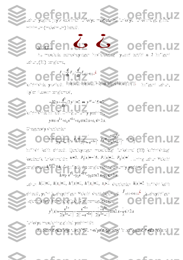 uchun   yagona   joyiz   stasionar   funksiya   mavjud,   bu   funksiya   funksionalga   global
minimum (maksimum) beradi.
M i s o l.  ¿	¿
Bu   masalada   qatnashayotgan   hosilalarning     yuqori   tartibi   n=2   bo’lgani
uchun, (20)  tenglama, 	
Fy−	d
dx	Fy'+d2
dx2Fy} } =0} {	¿¿¿
ko’rinishda   yoziladi.  	
F=y rSup { size 8{2} }  - 	16y rSup { size 8{2} } ,```F= - 	32y,```F rSub { size 8{y'} } =0,```F rSub { size 8{y	''} } =2y	''} {¿     bo’lgani   uchun,
Eyler-Puasson tenglamasi,	
−32	y+	d2
dx	2(2y'')=0	⇔	yIV−16	=0
ko’rinishida bo’ladi. Uning umumiy yechimi,	
y=c1e2x+c2e−2x+c3cos	2x+c4sin	2x.
  
Chegaraviy shartlardan	
c1=	1	
2(e2n−1)
,	c2=	1	
2(1−	e−2n)
,	c3=	1+e2n	
2(e2n−1)
,	c4=	1
2
bo’lishi   kelib   chiqadi.   Qaralayotgan   masaladagi   funksional   (22)   ko’rinishdagi
kvadratik funksionaldir:  	
n=2,	P0(x)=−16	,P1(x)=0,	P2(x)=1 . Uning uchun Yakob i
tenglamasi 	
hIV−16	h=	0  bo’ladi. Bu tenglamaning um u miy yechimi 	
h=γ1e2x+γ2e−2x+γ3cos	2x+γ4sin	2x.
uchun  	
h(0)=0,h(x¿)=0,h'(x)=	0,h'(x¿)=0,x¿>0   shartlardan  	h(x)=0   bo’lishi kelib
chiqadi, ya’ni kuchaytirilgan Yakobi sharti bajariladi.  	
Fyy'} } =2>0} {	¿¿¿ – kuchaytirilgan
Lejandr sharti  ham bajariladi. 9-teoremaga asosan,	
y0(x)=	e2x	
2(e2n−1)
+	e−2x	
2(1−	e−2n)
−	1+e2n	
2(e2n−1)
cos	2x+1
2sin	2x
funksiya masalaning global yechimidir.
3. Bir necha o’zgaruvchili funksiyalarga bog’liq bo’lgan funksionallar. 