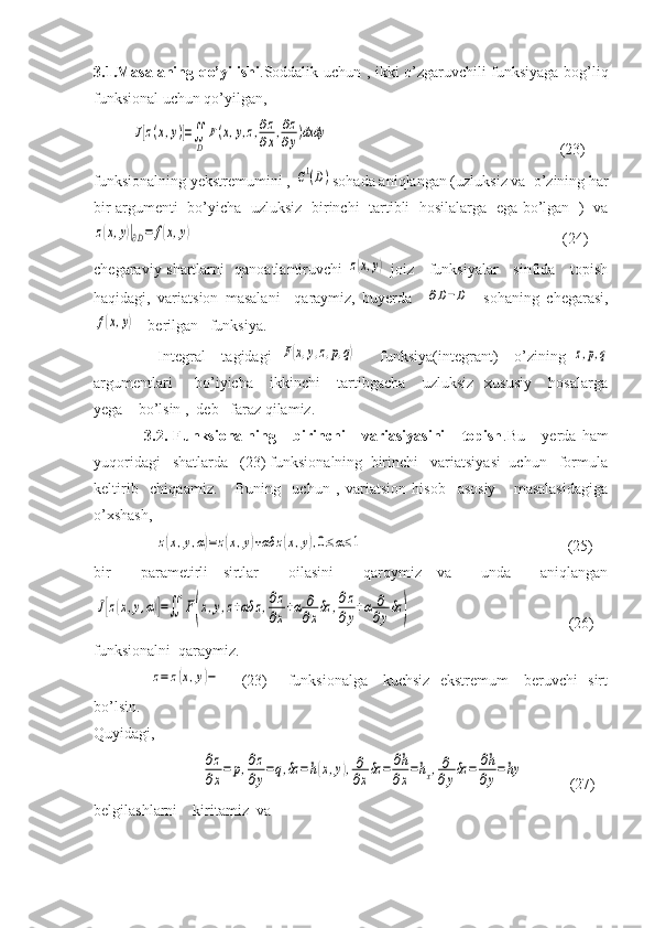 3.1.Masalaning qo’yilishi .Soddalik uchun , ikki o’zgaruvchili funksiyaga bog’liq
funksional uchun qo’yilgan,  
          J[z(x,y)]=∬
D	
F(x,y,z,∂z
∂x,∂z
∂y)dxdy                                                             (23)
funksionalning yekstremumini , 
С1(D) sohada aniqlangan (uzluksiz va  o’zining har
bir argumenti   bo’yicha   uzluksiz   birinchi   tartibli   hosilalarga   ega bo’lgan   )   va	
z(x,y)|∂D=	f(x,y)
                                                                                                (24)
chegaraviy shartlarni   qanoatlantiruvchi  	
z(x,y)   joiz     funksiyalar     sinfida     topish
haqidagi,   variatsion   masalani     qaraymiz,   buyerda    	
∂D−D     sohaning   chegarasi,	
f(x,y)
-  berilgan   funksiya.
                Integral     tagidagi  	
F(x,y,z,p,q)       funksiya(integrant)     o’zining  	z,p,q
argumentlari         bo’iyicha       ikkinchi       tartibgacha       uzluksiz     xususiy       hosalarga
yega    bo’lsin ,  deb   faraz qilamiz.
                  3.2.   Funksionalning       birinchi       variasiyasini       topish .Bu       yerda   ham
yuqoridagi   shatlarda   (23) funksionalning  birinchi   variatsiyasi  uchun   formula
keltirib     chiqaamiz.       Buning     uchun   ,   variatsion   hisob     asosiy       masalasidagiga
o’xshash,
                	
z(x,y,α)=z(x,y)+αδ	z(x,y),0≤α≤1                                                      (25)
bir     parametirli   sirtlar     oilasini     qarqymiz   va     unda     aniqlangan	
J[z(x,y,α)]=∬	F(x,y,z+αδ	z,∂z
∂x+α	∂
∂xδz	,∂z
∂y+α	∂
∂yδz	)
                                         (26)
funksionalni  qaraymiz.
                     	
z=	z(x,y)−        (23)       funksionalga     kuchsiz   ekstremum     beruvchi   sirt
bo’lsin.
Quyidagi,
                            
∂z
∂x
=	p,∂z
∂y
=q,δz	=h(x,y),∂
∂x
δz	=	∂h
∂x
=hx,∂
∂y
δz	=	∂h
∂y
=hy             (27)
belgilashlarni    kiritamiz  va 