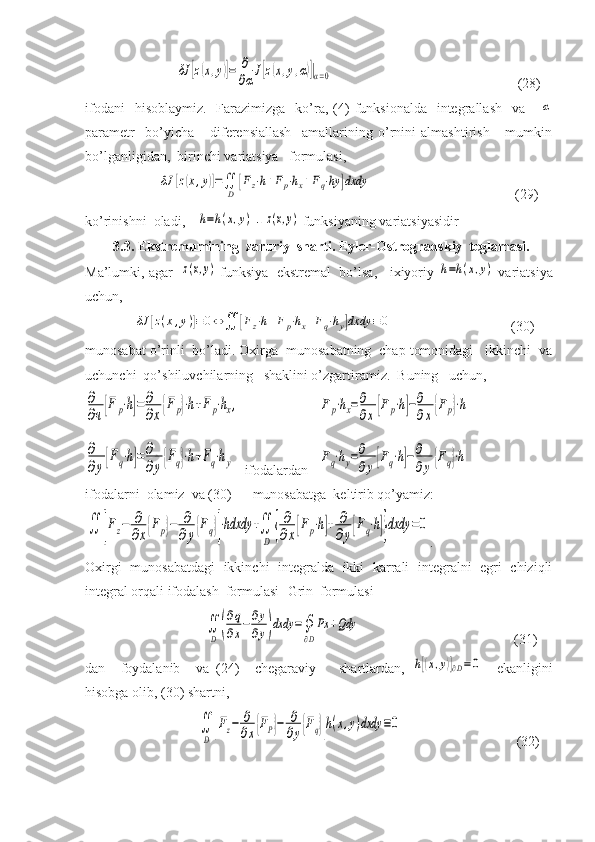                           δJ	[z(x,y)]=	∂
∂α
J[z(x,y,α)]|α=0                                                      (28)
ifodani    hisoblaymiz.     Farazimizga     ko’ra,  (4)  funksionalda     integrallash     va     	
α
parametr     bo’yicha       diferensiallash     amallarining   o’rnini   almashtirish       mumkin
bo’lganligidan,  birinchi variatsiya   formulasi,
                     	
δJ	[z(x,y)]=∬
D	
[Fz⋅h+Fp⋅hx+Fq⋅hy	]dxdy                                          (29)
ko’rinishni  oladi, 	
h=h(x,y)  - 	z(x,y)  funksiyaning variatsiyasidir 
         3.3. Ekstremumining  zaruriy  sharti. Eyler-Ostrogradskiy  teglamasi.
Ma’lumki, agar   	
z(x,y)  funksiya  ekstremal  bo’lsa,   ixiyoriy 	h=h(x,y)  variatsiya
uchun,
              	
δJ	[z(x,y)]≡0⇔	∬	[Fz⋅h+Fp⋅hx+Fq⋅hy]dxdy	≡0                                   (30)
munosabat o’rinli  bo’ladi. Oxirga  munosabatning  chap tomonidagi   ikkinchi  va
uchunchi  qo’shiluvchilarning   shaklini o’zgartiramiz.  Buning   uchun,	
∂
∂ч[F	p⋅h]=	∂
∂x{F	p}⋅h+F	p⋅hx,	
∂
∂y[Fq⋅h]=∂
∂y{Fq}⋅h+Fq⋅hy
 ifodalardan   	
Fp⋅hx=∂
∂x[Fp⋅h]−∂
∂x{Fp}⋅h	
Fq⋅hy=∂
∂y[Fq⋅h]−∂
∂y{Fq}⋅h
ifodalarni  olamiz  va (30)      munosabatga  keltirib qo’yamiz:	
∬	[Fz−	∂
∂x{Fp}−	∂
∂y{Fq}]⋅hdxdy	+∬
D	{
∂
∂x[Fp⋅h]+	∂
∂y[Fq⋅h]}dxdy	=0
.
Oxirgi   munosabatdagi   ikkinchi   integralda   ikki   karrali   integralni   egri   chiziqli
integral orqali ifodalash  formulasi- Grin  formulasi
                                  	
∬
D	(
∂q
∂x−	∂y
∂y)dxdy	=∮
∂D
Px	+Qdy                                             (31)
dan     foydalanib     va   (24)     chegaraviy       shartlardan,  	
h[(x,y)]∂D=0     ekanligini
hisobga olib, (30) shartni,
                                	
∬
D	[Fz−	∂
∂x{FP}−	∂
∂y{Fq}]h(x,y)dxdy	≡0                                  (32) 