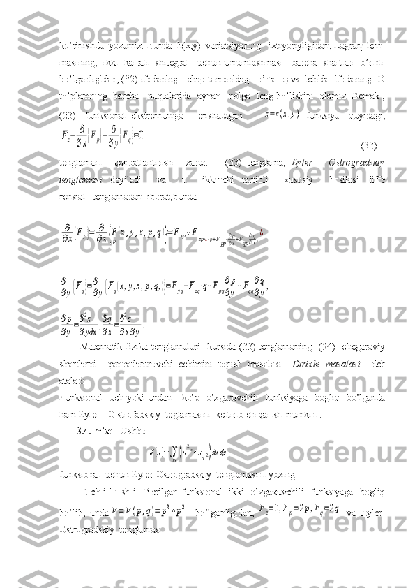 ko’rinishda  yozamiz. Bunda  h(x,y)  variatsiyaning   ixtiyoriyligidan, Lagranj lem-
masining,  ikki  karrali  shitegral   uchun umumlashmasi   barcha  shartlari  o’rinli
bo’lganligidan, (32) ifodaning   chap tamonidagi  o’rta  qavs  ichida  ifodaning  D
to’plamning  barcha   nuqtalarida  aynan   nolga  teng bo’lishini  olamiz. Demak ,
(23)     funksional   ekstremumga       erishadigan      z=	z(x,y)   funksiya     quyidagi,	
Fz−	∂
∂x{Fp}−	∂
∂y{Fq}=0
                                                                                        (33) 
tenglamani     qanoatlantirishi     zarur.       (33)   tenglama,   Eyler   –   Ostrogradskiy
tenglamasi   deyiladi     va     u     ikkinchi   tartibli     xususiy     hosilasi   diffe
rensial   tenglamadan  iborat,bunda	
∂
∂x{Fp}=	∂
∂x{F
p
(x,y,z,p,q)}=	Fxp+Fzp⋅¿⋅p+Fpp⋅∂p
∂x+Fqp
∂q
∂x,¿	
∂
∂y{Fq}=∂
∂y{Fq(x,y,z,p,q,)}=Fyq+Fzq⋅q+Fpq
∂p
∂y
+Fqq
∂q
∂y
,	
∂p
∂y
=∂2z	
∂ydx	
,∂q
∂x
=∂2z	
∂x∂y
.
            Matematik  fizika  tenglamalari    kursida  (33)  tenglamaning     (24)     chegaraviy
shartlarni     qanoatlantruvchi   echimini   topish   masalasi   – Dirixle   masalasi     deb
ataladi.
Funksional    uch yoki undan     ko’p   o’zgaruvchili   funksiyaga    bogliq   bo’lganda
ham Eyler-  O strofadskiy  teglamasini  keltirib chiqarish mumkin .
       3.4. misol . Ushbu
                                    	
J[z]=∬D(z2x+zy2)dxdy
funksional  uchun Eyler-Ostrogradskiy  tenglamasini yozing.
             E ch i l i sh i.   Berilgan funksional   ikki   o’zgaқuvchili   funksiyaga   bogliq
bo’lib,  unda	
F=	F(p,q)=	p2+p2    bo’lganligidan, 	Fz=	0,Fp=2p,Fq=2q   va  Eyler-
Ostrogradskiy  tenglamasi  