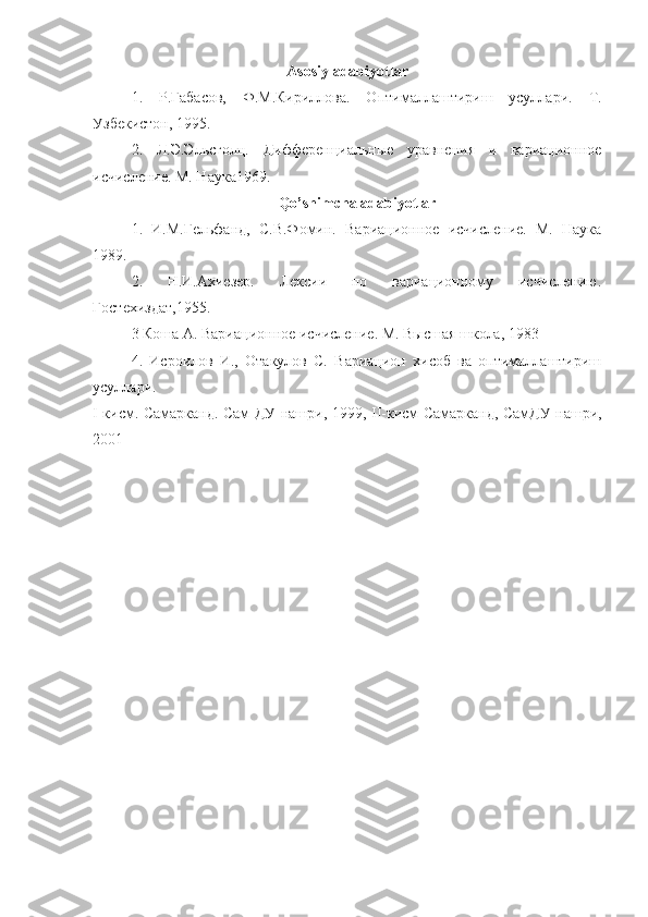 Asosiy adabiyotlar
1.   Р.Габасов,   Ф.М.Кириллова.   Оптималлаштириш   усуллари.   Т.
Узбекистон, 1995.
2.   Л.Э.Эльсголц.   Дифференциальные   уравнения   и   вариационное
исчисление. М. Наука1969.
Qo’shimcha adabiyotlar
1.   И.М.Гельфанд,   С.В.Фомин.   Вариационное   исчисление.   М.   Наука
1989.
2.   Н.И.Ахиезер.   Лексии   по   вариационному   исчислению.
Гостехиздат,1955. 
3 Коша А. Вариационное исчисление. М. Высшая школа, 1983  
4.   Исроилов   И.,   Отакулов   С.   Вариацион   хисоб   ва   оптималлаштириш
усуллари. 
I -кисм. Самарканд. Сам ДУ нашри, 1999,   II -кисм Самарканд, СамДУ нашри,
2001 