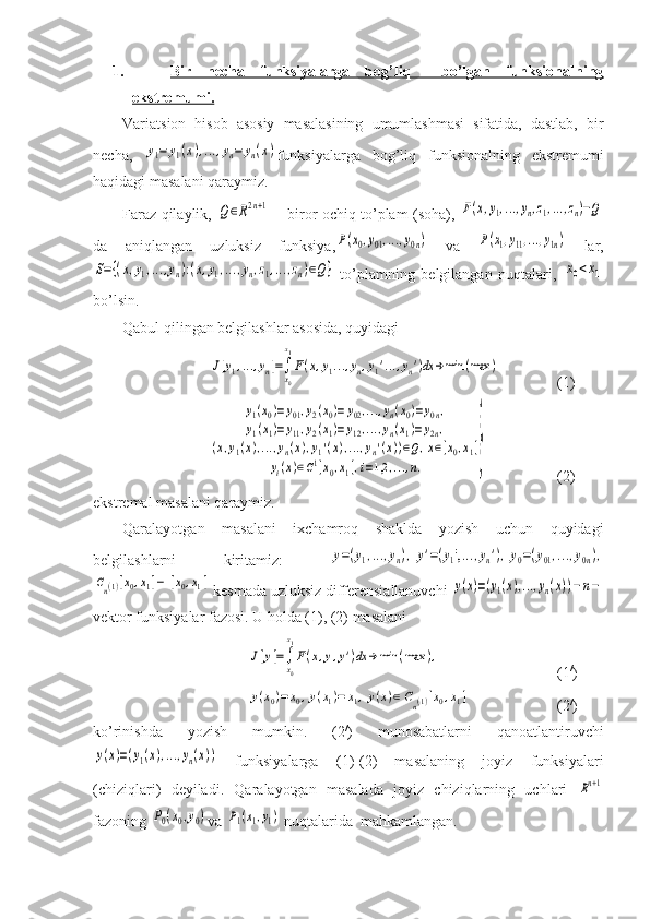 1. Bir   necha   funksiyalarga   bog’liq     bo’lgan   funksionalning
ekstremumi.
Variatsion   hisob   asosiy   masalasining   umumlashmasi   sifatida,   dastlab,   bir
necha,  y1=	y1(x),...,yn=	yn(x) funksiyalarga   bog’liq   funksionalning   ekstremumi
haqidagi masalani qaraymiz.
Faraz qilaylik,  	
Q∈R2n+1   – biror ochiq to’plam (soha),  	F(x,y1,...,yn,z1,...,zn)−Q
da   aniqlangan   uzluksiz   funksiya,	
P(x0,y01,...,y0n)   va  	P(x1,y11,...,y1n)   lar,	
S={(x,y1,...,yn):(x,y1,...,yn,z1,...,zn)∈Q}
  to’plamning   belgilangan   nuqtalari,  	x0<x1
bo’lsin.
Qabul qilingan belgilashlar asosida, quyidagi	
J[y1,...,yn]=∫
x0
x1
F(x,y1...,yn,y1'...,yn')dx	→min	(max	)
(1)	
y1(x0)=	y01,y2(x0)=	y02,...,yn(x0)=y0n,	
y1(x1)=y11,y2(x1)=y12,...,yn(x1)=y2n,	
(x,y1(x),...,yn(x),y1'(x),...,yn'(x))∈Q,x∈[x0,x1]	
yi(x)∈C1[x0,x1],i=1,2	,...,n.	}
(2)
ekstremal masalani qaraymiz.
Qaralayotgan   masalani   ixchamroq   shaklda   yozish   uchun   quyidagi
belgilashlarni   kiritamiz:  	
y=(y1,...,yn),	y'=(y1',...,yn'),y0=(y01,...,y0n),	
Cn(1)[x0,x1]−	[x0,x1]
 kesmada uzluksiz differensiallanuvchi 	y(x)=(y1(x),...,yn(x))−	n−
vektor funksiyalar fazosi. U holda (1), (2) masalani	
J[y]=∫
x0
x1
F(x,y,y')dx	→	min	(max	),
(1 /
)	
y(x0)=	x0,y(x1)=	x1,y(x)∈	Cn(1)[x0,x1]
(2 /
)
ko’rinishda   yozish   mumkin.   (2 /
)   munosabatlarni   qanoatlantiruvchi	
y(x)=(y1(x),...,yn(x))
  funksiyalarga   (1)-(2)   masalaning   joyiz   funksiyalari
(chiziqlari)   deyiladi.   Qaralayotgan   masalada   joyiz   chiziqlarning   uchlari  	
Rn+1
fazoning 	
P0(x0,y0) va 	P1(x1,y1)  nuqtalarida  mahkamlangan. 