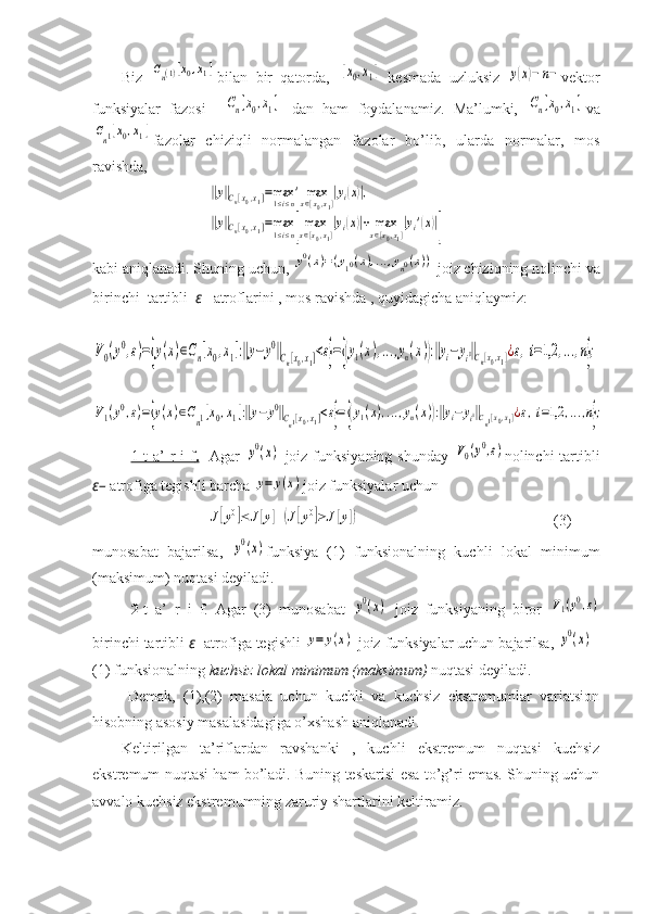 Biz  Cn(1)[x0,x1] bilan   bir   qatorda,  	[x0,x1]   kesmada   uzluksiz  	y(x)−	n− vektor
funksiyalar   fazosi    	
Cn[x0,x1]   dan   ham   foydalanamiz.   Ma’lumki,  	Cn[x0,x1] va	
Cn1[x0,x1]
fazolar   chiziqli   normalangan   fazolar   bo’lib,   ularda   normalar,   mos
ravishda,	
‖y‖Cn[x0,x1]=max1≤i≤n'	maxx∈[x0,x1]|yi(x)|,	
‖y‖Cn[x0,x1]=max1≤i≤n[maxx∈[x0,x1]|yi(x)|+	maxx∈[x0,x1]|yi'(x)|]
kabi aniqlan adi .  Shuning   uchun , 	
y0(x)=(y10(x),...,yn0(x))   joiz   chiziqning   nolinchi   va
birinchi    tartibli    ε –   atroflarini  ,  mos   ravishda  ,  quyidagicha   aniqlaymiz :
 	
V0(y0,ε)={y(x)∈Cn[x0,x1]:‖y−	y0‖Cn[x0,x1]<ε}={(y1(x),...,yn(x)):‖yi−yi0‖Cn[x0,x1]¿ε,i=1,2	,...,n};	
V1(y0,ε)={y(x)∈Cn1[x0,x1]:‖y−y0‖Cn1[x0,x1]<ε}={(y1(x),...,yn(x)):‖yi−yi0‖Cn1[x0,x1]¿ε,i=1,2	,...,n};
1-t  a’  r  i  f    .      Agar  	
y0(x)   joiz funksiyaning  shunday  	V0(y0,ε) nolinchi  tartibli
ε–  atrofiga tegishli barcha 	
y=	y(x) joiz funksiyalar uchun	
J[y0]≤	J[y]	(J[y0]≥	J[y])
   (3)
munosabat   bajarilsa,  	
y0(x) funksiya   (1)   funksionalning   kuchli   lokal   minimum
(maksimum) nuqtasi deyiladi.
  2- t   a’   r   i   f.   Agar   (3)   munosabat  	
y0(x)   joiz   funksiyaning   biror  	V1(y0,ε)
birinchi tartibli  ε - atrofiga tegishli 	
y=	y(x)  joiz funksiyalar uchun bajarilsa, 	y0(x) –
(1) funksionalning  kuchsiz lokal minimum (maksimum)  nuqtasi deyiladi.
    Demak,   (1),(2)   masala   uchun   kuchli   va   kuchsiz   ekstremumlar   variatsion
hisobning asosiy masalasidagiga o’xshash aniqlanadi.
Keltirilgan   ta’riflardan   ravshanki   ,   kuchli   ekstremum   nuqtasi   kuchsiz
ekstremum nuqtasi ham bo’ladi. Buning teskarisi esa to’g’ri emas. Shuning uchun
avvalo kuchsiz ekstremumning zaruriy shartlarini keltiramiz. 