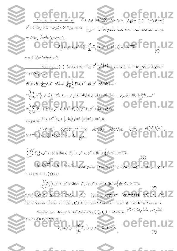      1-t   e   o   r   e   m   a.     F(x,y,y')∈C1(Q)   bo’lsin.   Agar   (1)   funksional	
y0(x)=(y10(x),...,yn0(x))∈Cn(1)[x0,x1]
  joyiz   funksiyada   kuchsiz   lokal   ekstremumga
erishsa, 	
[x0,x1] kesmada	
Fyi(x,y0(x),y0¿
(x))−	d
dx	Fyi'(x,y0(x),y0¿
(x))=,i=1,n
   (4)
tengliklar bajariladi.
                         I s b o t i.          (1 /
) funksionalning  	
y0=	y0(x)   nuqtadagi birinchi variatsiyasini
hisoblaymiz:	
δJ	[y0,h]=∂
∂α	J[y0+αh	]α=0=∂
∂α∫x0
x1
F(x,y0¿+αh	,y0¿+αh	')dx	|α=0=	
=∫x0
x1∂
∂α	F(x,y10(х)+αh	1(x),...,yn0(x)+αh	n(x),y10'(x)+αh	1'(x),...,yn0'(x)+αh	n'(x))dx	|α=0=	
=∫x0
x1
∑i=1
n
[Fyi(x,y0(x),y0'(x))h(x)+Fyi'(x,y0(x),y0'(x))hi'(x))]dx	,
bu yerda 	
hi(x)∈C1[x0,x1],hi(x0)=h1(x1)=0,i=1,n.
Funksional   ekstremumining   zaruriy   shartiga   ko’ra,  	
δJ	[y0,h]=0 ,	
∀	h∈Cn1[x0,x1],h(x0)=h(x1)=0,
  ya’ni	
∫x0
x1
∑i=1
n
[Fyi(x,y0(x),y0'(x))h(x)+Fyi'(x,y0(x),y0'(x))hi'(x))]dx	=0,i=1,n,
(5)	
h1(x)∈C1[x0,x1],i=1,m
, funksiyalar sistemasining o’zaro bog’lanmaganligini
hisobga olib, (5) dan
     	
∫x0
x1
[Fyi(x,y0(x),y0'(x))h(x)+Fyi'(x,y0(x),y0'(x))hi'(x))]dx	=0,i=1,n,     (6)
tengliklarga   ega   bo’lamiz.   Endi   Dyubua-Reymon   lemmasini   qo’llab,   (6)
tengliklardan, talab qilingan, (4) tengliklar sistemasini olamiz. Teorema isbotlandi.
Isbotlangan   teorema   ko’rsatadiki,   (1),   (2)   masalada  	
y0(x)=(y10(x),...,yn0(x))
kuchsiz ekstremallar,	
Fyi(x,y,y')−	d
dx	Fyi'(x,y,y')=0,i=1,n
, (7) 