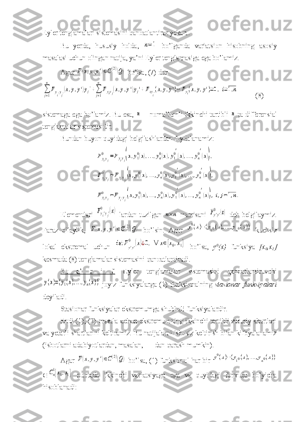 Eyler tenglamalari sistemasini qanoatlantirar yekan..
Bu   yerda,   hususiy   holda,  n=1   bo’lganda   variatsion   hisobning   asosiy
masalasi uchun olingan natija, ya’ni Eyler tenglamasiga ega bo’lamiz.
Agar 	
F(x,y,y')∈C(2)(Q)  bo’lsa, (7) dan	
∑j=1
n
Fyi′yj′(x,y,y')yj''+∑j=1
n	
Fyiyj(x,y,y')yj'+	Fxyi′(x,y,y')−	Fyi(x,y,y')=0,i=1,n
(8)
sistemaga ega bo’lamiz. Bu esa, 	
n  noma’lumli ikkinchi tartibli 	n  ta differensial
tenglamalar sistemasidir.
Bundan buyon quyidagi belgilashlardan foydalanamiz:	
Fyiyj	
0	=Fyiyj(x,y10(x),...,yn0(x),y10′
(x),...,yn0′
(x)),	
Fyiyj	
0	=Fyiyj′(x,y10(x),...,yn0(x),y10′
(x),...,yn0′
(x)),	
Fyiyj	
0	=Fyi′yj′(x,y10(x),...,yn0(x),y10′
(x),...,yn0′
(x)),i,j=1,n.
Elementlari  	
Fyi'yj'	
0	(x)   lardan   tuzilgan  	n×n   matrisani  	Fy'y'	0	(x)   deb  belgilaymiz.
Faraz   qilaylik,  	
F(x,y,y')∈C(2)(Q)   bo’lsin.   Agar  	y0(x)=(y10(x),...,yn0(x))   kuchsiz
lokal   ekstremal   uchun  	
det	Fy'y'
0	(x)¿0,∀	x∈[x0,x1]   bo’lsa,   y 0
(x)   funksiya   [x
0 ,x
1 ]
kesmada (8) tenglamalar sistemasini qanoatlantiradi.
3-t   a’   r   i   f.   Eyler   tenglamalar   sistemasini   qanoatlantiruvchi	
y(x)=(y1(x),...,yn(x))
  joyiz  funksiyalarga   (1)   funksionalning   stasionar  funksiyalari
deyiladi.
Stasionar funksiyalar ekstremumga shubhali funksiyalardir.
Endi (1), (2) masala uchun ekstremumning ikkinchi tartibli zaruriy shartlari
va yetarli shartlarini keltiramiz. Bu natijalarni isbosiz keltirish bilan kifoyalanamiz
(isbotlarni adabiyotlardan, masalan, [  ] dan qarash mumkin). 
Agar  	
F(x,y,y')∈C(2)(Q)  bo’lsa, (1) funksional har bir  	y0(x)=(y10(x),...,yn0(x))
	
Cn1[x0,x1]   nuqtada   ikkinchi   variatsiyaga   ega   va   quyidagi   formula   bo’yicha
hisoblanadi: 