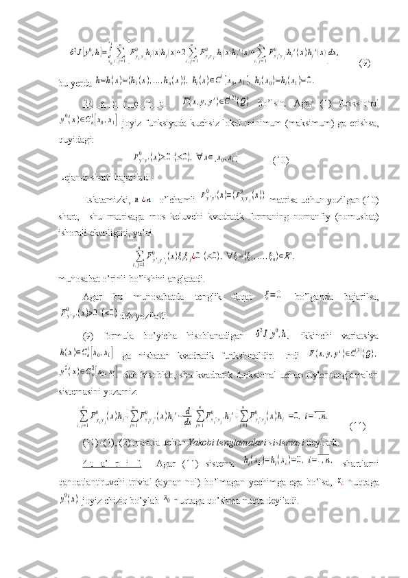     δ2J[y0,h]=∫x0
x1
∑i,j=1
n	
[Fyiyj	
0	hi(x)hj(x)+2∑i,j=1
n	
Fyiyj'	
0	hi(x)hj'(x)+∑i,j=1
n	
Fyi'yj'	0	hi'(x)hj'(x)]dx	,     (9)
bu yerda 	
h=h(x)=(h1(x),...,hn(x)),hi(x)∈C1[x0,x1],hi(x0)=hi(x1)=0.
2-t   e   o   r   e   m   a.    	
F(x,y,y')∈C(2)(Q)   bo’lsin.   Agar   (1)   funksional	
y0(x)∈Cn1[x0,x1]
  joyiz funksiyada kuchsiz lokal minimum (maksimum) ga erishsa,
quyidagi:	
Fy'y'	0	(x)≥0	(≤0),∀	x∈[x0,x1]
              (10)
Lejandr sharti bajariladi.
Eslatamizki, 	
n	¿n - o’lchamli  	Fy'y'	0	(x)=(Fyiyj	
0	(x))  matrisa uchun yozilgan (10)
shart,     shu   matrisaga   mos   keluvchi   kvadratik   formaning   nomanfiy   (nomusbat)
ishorali ekanligini, ya’ni	
∑i,j=1
n	
Fy'iy'j	
0	(x)ξiξj¿0	(≤0),∀	ξ=(ξ1,...,ξn)∈Rn.
munosabat o’rinli bo’lishini anglatadi.
Agar   bu   munosabatda   tenglik   faqat  	
ξ=	0   bo’lganda   bajarilsa,	
Fy'y'	0	(x)>0	(<0)
deb yoziladi.
(9)   formula   bo’yicha   hisoblanadigan  	
δ2J[y0,h]   ikkinchi   variatsiya	
h(x)∈Cn1[x0,x1]
  ga   nisbatan   kvadratik   funksionaldir.   Endi  	F(x,y,y')∈C(3)(Q),	
y0(x)∈Cn2[x0,x1]
  deb   hisoblab,   shu   kvadratik  funksional   uchun  Eyler   tenglamalari
sistemasini yozamiz:
       	
∑i,j=1
n	
Fyiyj	
0	(x)hj+∑j=1
n	
Fyiyj'	0	(x)hj'−	d
dx	[∑j=1
n	
Fyi'yj'	0	hj'+∑j=1
n	
Fyi'yj	
0	(x)hj]=0,i=1,n. (11)
(11)–(1), (2) masala uchun  Yakobi tenglamalari sistemasi  deyiladi.
4-t   a’   r   i   f.     Agar   (11)   sistema  	
hi(x0)=hi(x¿)=0,i=1,n,   shartlarni
qanoatlantiruvchi   trivial   (aynan   nol)   bo’lmagan   yechimga   ega   bo’lsa,  	
x¿   nuqtaga	
y0(x)
 joyiz chiziq bo’ylab 	x0  nuqtaga qo’shma nuqta deyiladi. 