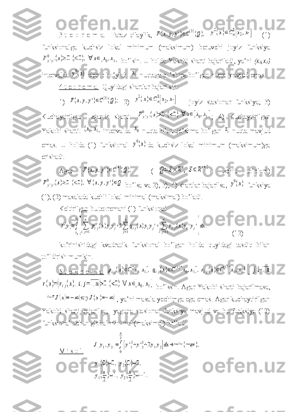 3-t   e   o   r   e   m   a.     Faraz   qilaylik,  F(x,y,y')∈C(3)(Q),  	y0(x)∈Cn2[x0,x1]   –   (1)
funksionalga   kuchsiz   lokal   minimum   (maksimum)   beruvchi   joyiz   funksiya	
Fy'y'	
0	(x)≥0	(≤0),∀	x∈[x0,x1]
  bo’lsin. U holda Yakobi sharti bajariladi, ya’ni   (x
0 ,x
1 )
intervalda 	
y0(x)  chiziq bo’ylab  	x0  nuqtaga qo’shma bo’lgan nuqta mavjud emas.
4-t e o r e m a.   Quyidagi shartlar bajarilsin:
1)  	
F(x,y,y')∈C(3)(Q);   2)  	y0(x)∈Cn2[x0,x1]   –   joyiz   stasionar   funksiya;   3)
Kuchaytirilgan   Lejandr   sharti:  	
Fy'y'	0	(x)>0	(<0)∀	x∈[x0,x1] ;   4)   Kuchaytirilgan
Yakobi sharti:  	
(x0,x1]  intervalda  	x0  nuqta bilan qo’shma bo’lgan 	x¿  nuqta mavjud
emas.   U   holda   (1)   funksional  	
y0(x) da   kuchsiz   lokal   minimum   (maksimum)ga
erishadi.
Agar  	
F(x,y,y')∈C(4)(Q),     (	Q=	S×	Rn,S⊂Rn+1 –   ochiq   to’plam)	
Fy'y'	0	(x)≥0	(≤0),∀	(x,y,y')∈Q
  bo’lsa va 2), 3), 4) shartlar bajarilsa,  	y0(x)   funksiya
(1), (2) masalada kuchli lokal minimal (maksimal) bo’ladi. 
Keltirilgan bu teoremani (1) funksional	
J[y]=∫
x0
x1
[∑i,j=1
n	
pij(x)yiyj+2∑j=1
n	
qij(x)yiyj'+∑i,j=1
n	
rij(x)yi'yj']dx	.
(12)
ko’rinishidagi   kvadratik   funksional   bo’lgan   holda   quyidagi   tasdiq   bilan
to’ldirish mumkin.
5-t   e   o   r   e   m   a.  	
pij(x)∈C[x0,x1],qij(x)∈C(1)[x0,x1],rij(x)∈C(1)[x0,x1] ,  	j,i=1,n	
r(x)=(rij(x),i,j=1,n)>0	(<0)∀	x∈[x0,x1]
  bo’lssin. Agar Yakobi sharti bajarilmasa,	
inf	J(x)=−∞	(sup	J(x)=+	∞)
, ya’ni masala yechimga ega emas. Agar kuchaytirilgan
Yakobi   sharti   bajarilsa,     yagona   stasionar   funksiya   mavjud   va   bu   funksiya   (12)
funksional uchun global minimal (maksimal) bo’ladi.
M        i       s       o       l.        	
J[y1,y2]=∫
0
π
2
[y'12+y'22+2y1y2]dx	→min	(max	),	
y1(0)=0,y2(0)=0,	
y1(π
2)=1,y2(π
2)=−1. 