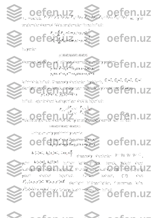 Bu   masalada  F=	y'12+y'22+2y1y2,Fy1=2y2,Fy2=2y1,Fy1'=2y1',	Fy2'=2y2'   va   Eyler
tenglamalar sistemasi ikkita tenglamadan iborat bo’ladi:	
Fy1−	d
dx	Fy1'=0⇔	y1'−	y2=0,	
Fy2−	d
dx	Fy2'=0⇔	y2'−	y1=0}
bu yerdan 	
y2=y1,```y rSub { size 8{1} }  rSup { size 8{ ital 	IV} }  - y rSub { size 8{1} } =0} {	¿
sistemaga kelamiz.  Hosil qilingan sistemaning umumiy yechimi	
y1=	c1ex+c2e−x+c3cos	x+c4sin	x,	
y2=c1ex+c2e−x−c3cos	x−c4sin	x
ko’rinishda bo’ladi. Chegaraviy shartlardan foydalanib, 	
C1=0,C2=0,C3=0,C4=1
ekanligini topamiz. Demak, qaralayotgan masalada  joyiz stasionar funksiya 	
y10(x)=sin	x,	y20(x)=−sin	x
bo’ladi. Lejandr sharti kuchaytirilgan shaklda bajariladi:
 	
Fy'y'=
(
Fy1'y1'	Fy1'y2'	
Fy2'y1'	Fy2'y2')
¿0 (13)
Yakobe tenglamalar sistemasi esa Eyler tenglamalar sistemasi kabi bo’ladi:	
h1 - h rSub { size 8{2} } =0,````h rSub { size 8{2} } 	'' - h rSub { size 8{1} } =0 	. } {¿
Uning umumiy yechimini yozamiz:	
h1=	γ1ex+γ2e−x+γ3cos	x+γ4sin	x,	
h2=	γ1ex+γ2e−x−	γ3cos	x−	γ4sin	x	
h1(0)=0,h2(x¿)=	0,0<x¿≤	π
2
  chegaraviy   shartlardan  	γ1=	γ2=	γ3=	γ4=	0 ,
ya’ni  	
h1(x)=0,h2(0)=0   bo’lishi   kelib   chiqadi.   Demak,   Yakobi   sharti
kuchaytirilgan   shaklda   bajariladi.   Shunday   qilib,   kuchsiz   lokal   minimumning
yetarli   shartlari   bajariladi.   Bundan   tashqari,   (13)   shart	
Fy'y'	
0	(x,y,y')>0	∀	(x,y,y')∈R5
  ekanligini   bildirganligidan,   4-teoremaga   ko’ra	
y0(x)=(sin	x,−sin	x)
 joyiz funksiya kuchli minimal ham bo’ladi. 