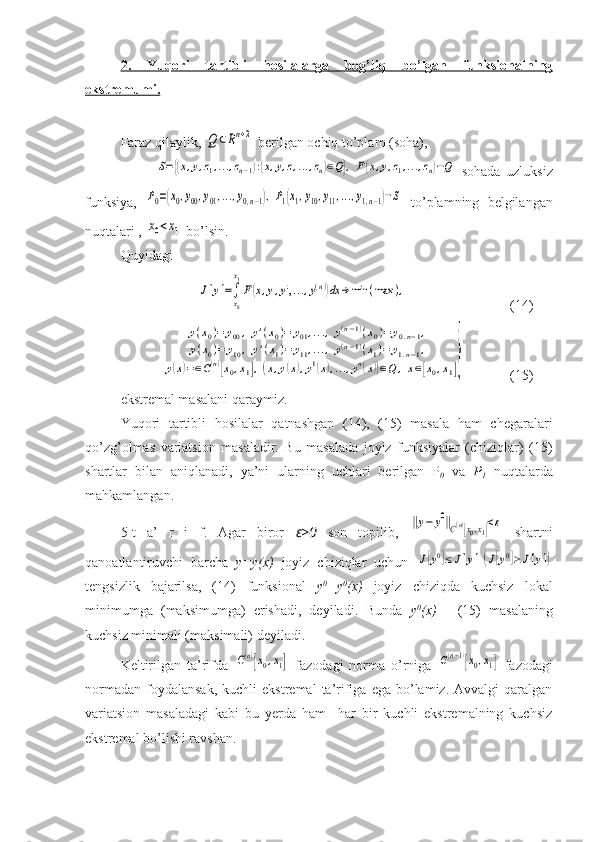 2.   Yuqori   tartibli   hosilalarga   bog’liq   bo’lgan   funksionalning
ekstremumi.    
Faraz qilaylik, Q	⊂Rn+2  berilgan ochiq to’plam (soha),  	
S={(x,y,z1,...,zn−1):(x,y,z,...,zn)∈Q},F(x,y,z1,...,zn)−Q
  sohada   uzluksiz
funksiya,  	
P0=(x0,y00,y01,...,y0,n−1),P1(x1,y10,y11,...,y1,n−1)−S   to’plamning   belgilangan
nuqtalari , 	
x0<x1  bo’lsin.
Quyidagi 
                	
J[y]=∫
x0
x1
F(x,y,y',...,y(n))dx	→	min	(max	), (14)
 	
y(x0)=	y00,y'(x0)=	y01,...,y(n−1)(x0)=	y0.n−1,	
y(x0)=	y10,y'(x1)=	y11,...,y(n−1)(x1)=	y1.n−1,	
y(x)=∈C(n)[x0,x1],(x,y(x),y1(x),...,yn(x))∈Q	,x∈[x0,x1]} (15)
ekstremal masalani qaraymiz.
Yuqori   tartibli   hosilalar   qatnashgan   (14),   (15)   masala   ham   chegaralari
qo’zg’olmas   variatsion   masaladir.   Bu   masalada   joyiz   funksiyalar   (chiziqlar)   (15)
shartlar   bilan   aniqlanadi,   ya’ni   ularning   uchlari   berilgan   P
0   va   P
1   nuqtalarda
mahkamlangan.
5-t   a’   r   i   f.   Agar   biror   ε>0   son   topilib,  	
‖y−	y0‖C(n)[x0,x1]<ε   shartni
qanoatlantiruvchi   barcha   y=y(x)   joyiz   chiziqlar   uchun  	
J[y0]≤	J[y](J[y0]≥J[y])
tengsizlik   bajarilsa,   (14)   funksional   y 0
=y 0
(x)   joyiz   chiziqda   kuchsiz   lokal
minimumga   (maksimumga)   erishadi,   deyiladi.   Bunda   y 0
(x)   -   (15)   masalaning
kuchsiz minimali (maksimali) deyiladi.
Keltirilgan   ta’rifda  	
C(n)[x0,x1]   fazodagi   norma   o’rniga  	C(n−1)[x0,x1]   fazodagi
normadan   foydalansak,  kuchli  ekstremal  ta’rifiga  ega   bo’lamiz.  Avvalgi  qaralgan
variatsion   masaladagi   kabi   bu   yerda   ham     har   bir   kuchli   ekstremalning   kuchsiz
ekstremal bo’lishi ravshan. 