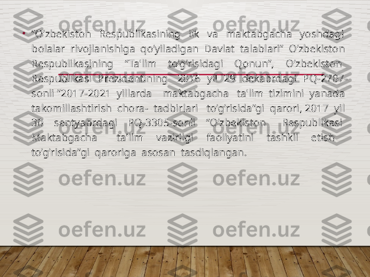 •
“ O’zbеkiston    Rеspublikasining    ilk    va    maktabgacha    yoshdagi   
bolalar  rivojlanishiga  qo’yiladigan  Davlat  talablari”  O’zbеkiston  
Rеspublikasining    “Ta'lim    to’g’risidagi    Qonun”,    O’zbеkiston   
Rеspublikasi  Prеzidеntining   2016  yil  29  dеkabrdagi  PQ-2707-
sonli ”2017-2021  yillarda    maktabgacha   ta'lim  tizimini  yanada  
takomillashtirish  chora-  tadbirlari   to’g’risida”gi  qarori, 2017  yil  
30    sеntyabrdagi    PQ-3305-sonli    “O’zbеkiston      Rеspublikasi   
Maktabgacha      ta'lim    vazirligi    faoliyatini    tashkil    etish     
to’g’risida”gi  qaroriga  asosan  tasdiqlangan.  