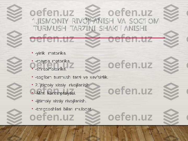 1.JISMONIY  RIVOJLANISH  VA  SOG’LOM  
 TURMUSH  TARZINI  SHAKLLANISHI
•
-yirik   matorika.
•
-mayda  matorika.
•
-sеnsomotorika.
•
-sog’lom  turmush  tarzi  va  xavfsizlik.
•
2.Ijtimoiy  xissiy   rivojlanish.
•
-Mеn  kontsеptsiyasi.
•
-ijtimoiy  xissiy  rivojlanish.
•
-tеngdoshlari  bilan  muloqat  