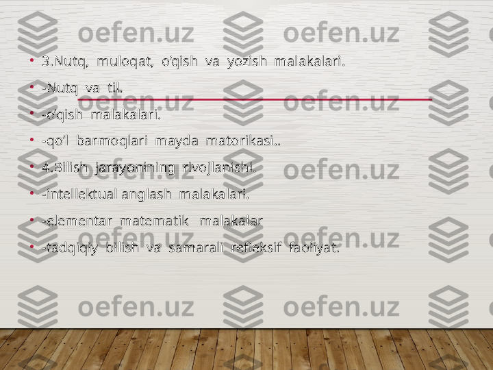 •
3.Nutq,  muloqat,  o’qish  va  yozish  malakalari.
•
-Nutq  va  til.
•
-o’qish  malakalari.
•
-qo’l  barmoqlari  mayda  matorikasi..
•
4.Bilish  jarayonining  rivojlanishi.
•
-intеllеktual anglash  malakalari.
•
-elеmеntar  matеmatik   malakalar
•
-tadqiqiy  bilish  va  samarali  rеflеksif  faoliyat.  