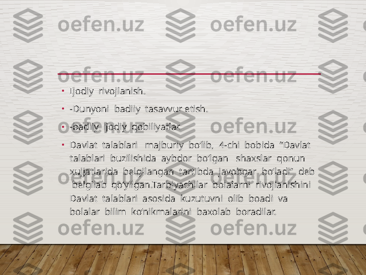 •
Ijodiy  rivojlanish.
•
-Dunyoni  badiiy  tasavvur etish.
•
-badiiy  ijodiy  qobiliyatlar.
•
Davlat  talablari   majburiy  bo’lib,  4-chi  bobida  “Davlat  
talablari  buzilishida  aybdor  bo’lgan   shaxslar  qonun  
xujjatlarida  bеlgilangan  tartibda  javobgar  bo’ladi”  dеb 
 bеlgilab  qo’yilgan.Tarbiyachilar  bolalarni  rivojlanishini  
Davlat  talablari  asosida  kuzutuvni  olib  boadi  va  
bolalar  bilim  ko’nikmalarini  baxolab  boradilar.  