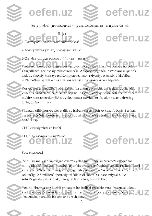 2 	
 
 	
K	o'p yadroli 	protsessorlarning arxitekturasi	 va kom	ponentalari 	
 	 	 	 	R	eja: 	
1.Kompyuter 	protse	ssori tushunchasi	 	
2.Asosiy	 xususiyatlar, protsessor kuchi	 	
3.Qanday qi	lib protsessorni tanlash mumkin	 	
Protsess	or kompyuterdagi asosiy jarayonlarni qayta ishlash va boshqarish bilan 	
shug'ullanadigan asosiy mikrosxemadir. Aniqroq aytganda, protsessor miya deb 
ataladi. shaxsiy kompyuter(Kompyuter), inson miyasiga o'xshab, u biz bilan 
ma'lumotlarni qayta ishlash va bo	shqarishning asosiy ishini bajaradi.	 	
Kompyuter uchun CPU juda muhim, bu uning qanchalik tez ishlashiga, ko'plab 
kundalik vazifalarni bajarishiga bog'liq. Albatta, kompyuterda hali ham bir nechta 
muhim komponentlar (RAM, video karta) mavjud bo'lib, ular but	un tizimning 	
tezligiga ta'sir qiladi.	 	
Shunday qilib, kompyuter tezlik va ishlash vaqtini doimo kuzatib borishi uchun 
vaqti 	-vaqti bilan protsessor va boshqa tafsilotlar o'zgartiriladi. Bu haqda quyida 	
batafsilroq.	 	
CPU xususiyatlari va kuchi	 	
CPUning asosiy 	xususiyatlari:	 	
 
Soat chastotasi	 	
Ya'ni, bu soniyada bajarilgan operatsiyalar soni. Endi bu parametr allaqachon 
milliardlab o'lchangan. Masalan, agar biz protsessor haqidagi texnik ma'lumotlarni 
kuzatgan bo'lsak, biz uning 2,5 gigagertsli qiymatini ko'rishi	miz mumkin edi 	- bu 	
sekundiga 2,5 milliard operatsiyani bildiradi (lekin bu inson miyasi bilan 
solishtirganda juda kichik, uning	 ishlashi ming baravar ko'p) ).	 	
Yetarli. Hozirda eng kuchli protsessorlar bo'lishi mumkin soat chastotasi odatda 
kuchli kompyu	ter o'yinlari va dasturlari uchun zarur bo'lgan 4 yoki 4,5 gigagertsli 	
chastotada, 	kundalik ish uchun bu ortiqcha.	  