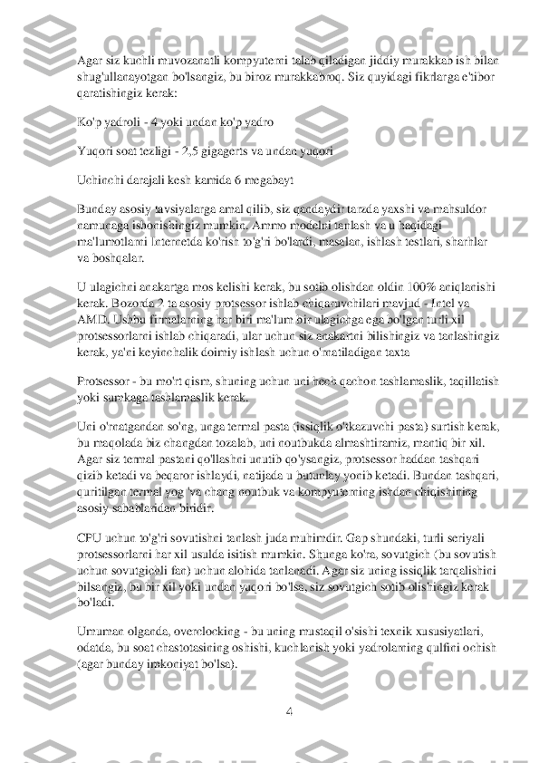 4 	
 
Agar siz kuchli muvozanatli kompyuterni talab qiladigan jiddiy murakkab ish bilan 
shug'ullanayotgan bo'lsangiz, bu biroz murakkabroq. Siz quyidagi fikrlar	ga e'tibor 	
qaratishingiz kerak:	 	
Ko'p ya	droli 	- 4 yoki undan ko'p yadro	 	
Yuqori soat tezligi 	- 2,5 gig	agerts va undan yuqori	 	
Uchinchi 	darajali kesh kamida 6 megabayt	 	
Bunday asosiy tavsiyalarga amal qilib, siz qandaydir tarzda yaxshi va mahsuldor 
namunaga ishonishingiz mumkin. Ammo modelni tanlash va u haqidagi 
ma'lumotlarni Internetda ko'rish to'g'ri bo'	lardi, masalan, ishlash t	estlari, sharhlar 	
va boshqalar.	 	
U ulagichni anakartga mos kelishi kerak, bu sotib olishdan oldin 100% aniqlanishi 
kerak. Bozorda 2 ta asosiy protsessor ishlab chiqaruvchilari mavjud 	- Intel va 	
AMD. Ushbu firmalarning har biri ma'l	um bir ulagichga ega bo'lgan turli xil 	
protsessorlarni ishlab chiqaradi, ular uchun siz anakartni bilishingiz va tanlashingiz 
kerak, ya'ni keyinchalik doimiy ish	lash uchun o'rnatiladigan taxta	 	
Protsessor 	- bu mo'rt qism, shuning uchun uni hech qachon tashlamaslik, taqillatish 	
yoki sumkaga tashlamaslik kerak.	 	
Uni o'rnatgandan so'ng, unga termal pasta (issiqlik o'tkazuvchi pasta) surtish kerak, 
bu maqolada biz changdan tozalab, uni noutbukda alma	shtiramiz, mantiq bir xil. 	
Agar siz termal pastani qo'llashni unutib qo'ysangiz, protsessor haddan tashqari 
qizib ketadi va beqaror ishlaydi, natijada u butunlay yonib ketadi. Bundan tashqari, 
quritilgan termal yog 'va chang noutbuk va kompyuterning ishdan	 chiqishini	ng 	
asosiy sabablaridan biridir.	 	
CPU uchun to'g'ri sovutishni tanlash juda muhimdir. Gap shundaki, turli seriyali 
protsessorlarni har xil usulda isitish mumkin. Shunga ko'ra, sovutgich (bu sovutish 
uchun sovutgichli fan) uchun alohida tanlana	di. Agar siz uning issiqlik tarqalishini 	
bilsangiz, bu bir xil yoki undan yuqori bo'lsa, siz sovutgich 	sotib olishingiz kerak 	
bo'ladi.	 	
Umuman olganda, overclocking 	- bu uning mustaqil o'sishi texnik xususiyatlari, 	
odatda, bu soat chastotasining oshishi, k	uchlanish yoki yadrolarning qulfini ochish 	
(agar bunday imkoniyat bo'lsa).	  