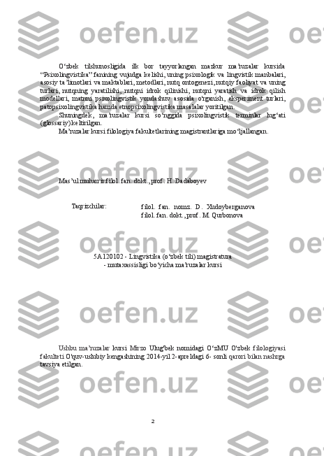 2O‘zbek   tilshunosligida   ilk   bor   tayyorlangan   mazkur   ma’ruzalar   kursida
“Psixolingvistika”  fanining vujudga kelishi, uning psixologik   va   lingvistik manbalari,
asosiy ta’limotlari   va   maktablari, metodlari, nutq ontogenezi, nutqiy faoliyat   va   uning
turlari,   nutqning   yaratilishi,   nutqni   idrok   qilinishi,   nutqni   yaratish   va   idrok   qilish
modellari,   matnni   psixolingvistik   yondashuv   asosida   o'rganish,   eksperiinent   turlari,
patopsixolingvistika hamda etnopsixolingvistika masalalar yoritilgan.
Shuningdek,   ma’ruzalar   kursi   so‘nggida   psixolingvistik   terminlar   lug‘ati
(glossariy) keltirilgan.
Ma’ruzalar kursi filologiya fakultetlarining magistrantlariga mo‘ljallangan.
Mas’ul muharrir filol. fan. dokt., prof. H. Dadaboyev
Taqrizchilar:
filol.   fan.   nomz.   D.   Xudoyberganova
filol. fan. dokt., prof. M. Qurbonova
5A120102 - Lingvistika (o‘zbek tili)  magistratura
- mutaxassisligi bo‘yicha ma’ruzalar kursi
Ushbu   ma’ruzalar   kursi   Mirzo   Ulug'bek   nomidagi   O‘zMU   O'zbek   filologiyasi
fakulteti  O'quv-uslubiy kengashining 2014-yil 2-apreldagi 6- sonli  qarori  bilan  nashrga
tavsiya etilgan. 