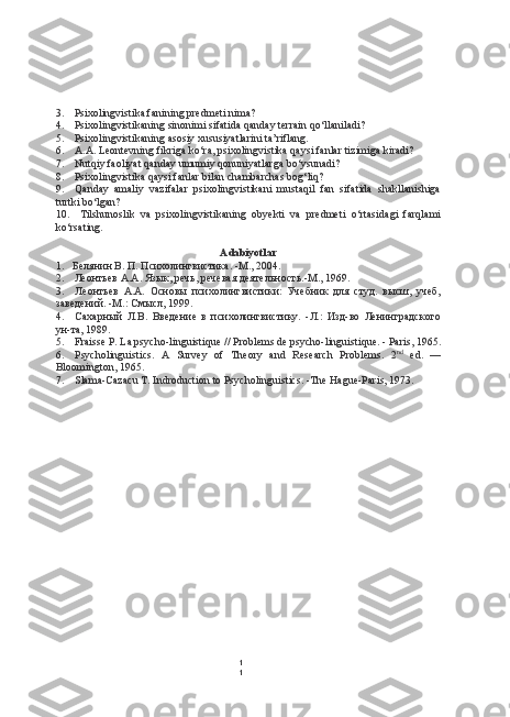 1
13. Psixolingvistika fanining predmeti nima?
4. Psixolingvistikaning sinonimi sifatida qanday terrain qo‘llaniladi?
5. Psixolingvistikaning asosiy xususiyatlarini ta’riflang.
6. A.A. Leontevning fikriga ko‘ra, psixolingvistika qaysi fanlar tizimiga kiradi?
7. Nutqiy faoliyat qanday umumiy qonuniyatlarga bo‘ysunadi?
8. Psixolingvistika qaysi fanlar  bilan  chambarchas bog‘liq?
9. Qanday   amaliy   vazifalar   psixolingvistikani   mustaqil   fan   sifatida   shakllanishiga
turtki bo‘lgan?
10. Tilshunoslik   va   psixolingvistikaning   obyekti   va   predmeti   o‘rtasidagi   farqlami
ko‘rsating.
Adabiyotlar
1. Белянин В. П. Психолингвистика. -М., 2004.
2. Леонтьев А.А. Язык, речь, речевая деятельность.-М., 1969.
3. Леонтьев   А.А.   Основы   психолингвистики:   Учебник   для   студ.   высш,   учеб,
заведений. -М.: Смысл, 199.
4. Сахарный   Л.В.   Введение   в   психолингвистику.   -Л.:   Изд-во   Ленинградского
ун-та, 1989.
5. Fraisse P. La psycho-linguistique  //  Problems  de psycho-linguistique. - Paris, 1965.
6. Psycholinguistics.   A   Survey   of   Theory   and   Research   Problems.   2 nd
  ed.   —
Bloomington, 1965.
7. Slama-Cazacu T. Indroduction to Psycholinguistics. -The Hague-Paris, 1973. 