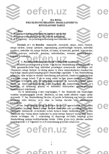 1
22- MA’RUZA
PSIXOLINGVISTIKANING SHAKLLANISHI VA
RIVOJLANISHI TARIXI
Reja:
1. Psixolingvistikaning psixologik va lingvistik manbalari
2. Psixolingvistikaning mustaqil fan sifatida shakllanishi
3. L.S.Vigotskiy - rus psixolingvistikasining asoschilaridan biri
Tayanch   so‘z   va   iboralar:   umumiylik,   xususiylik,   jamoa,   shaxs,   faoliyat,
nutqiy   harakat,   lisoniy   qobiliyat,   organizmning   psixofíziologik   faoliyati,   individlar
psixikasi,   individlar   tili,   nutqiy   faoliyat,  til   tizimi,   til   materiali,  geshtalt,   bixeviorizm,
stimul,   reaksiya,   reaktivlik,   atomizm,   individualizm,   avtonom   psixolingvistika,
kognitiv psixologiya.
2. 1. Psixolingvistikaning psixologik va lingvistik manbalari
Dastlabki psixolingvistik g‘oyalar Vilgelm fon Gumboldning antinomiyasida va
“yosh   grammatikachilar”ning   individual   psixologiya   nazariyasida   shakllangan   edi.
Chunonchi,   nutqiy   faoliyat   va   tilning   jamoa   va   shaxs   inunosabatlarini   chambarchas
bog‘lashga xizmat qilishi haqidagi g'oya Guniboldtga (egishlidir. V. fon Gumboldtning
talqinicha, tillar xalqlai va aloliida sliaxslarning ijod mahsuli, chunki til nutqiy faoliyat
¡aiayoiiida   yuzaga   keladi.   U   til   va   uning   sohibi   bo‘lgan   jamoa   munosabatini   bilish
zarurligini   ta’kidlaydi,   zero,   til   tizimidagi   umumiylik   va   xususiylik   bdgilari   aynan
jamoa   va   shaxs   munosabatlariga   borib   taqaladi.   Bu   iminosabatlar.asosida,   o‘z
navbatida,   til   tizimining   ijtimoiy   va   individual   xususiyatlari   qarama-qarshiligi
(antinomiyasi) shakllanadi.
l'il   va   tafakkuming   o‘zaro   bog‘liqligini   V.   fon   Gumboldt   ular   bajaradigan
vazifalar   hamohangligida   ko'radi.   Binobarin,   til   ham   xuddi   tafakkur   singari   ijodiy
jarayondir.   V.   fon   Gumboldtning   fikricha,   til   paydo   bo'lishining   eng   birinchi   sababi
insonning   ichki   ehtiyoji,   ya’ni   olam   va   boshqa   shaxslar   bilan   munosabatga
kirishishidir.
V. fon Gumboldtning tilning ijodkorona faoliyati, o‘zgaruvchanlik labial i kabi
xususiyatlari   haqidagi   fikrlari   nutqiy   faoliyat   nazariyasi   yoki   psixolingvistika   kabi
zamonaviy   tilshunoslik   yo‘nalishlari   uchun   tayanch   luiqta   vazifasini   o‘tadi.   V.   fon
Gumboldt  tilni  “tashqi  dunyo hodisalari  va inson botiniy dunyosi” oralig‘idagi  dunyo
sifatida   ta’riflagan   edi.   1   aoliyalning   til   dunyosiga   ko‘chishi   haqidagi   g‘oya
Gumboldtning   muhim   kashllyotlaridan   biridir.   Ushbu   g‘oya   ko‘p   jihatdan   mashhur
psixolingvistlar L.S.Vigotskiy va A.R.Luriyalaming g‘oyalari uchun asos 