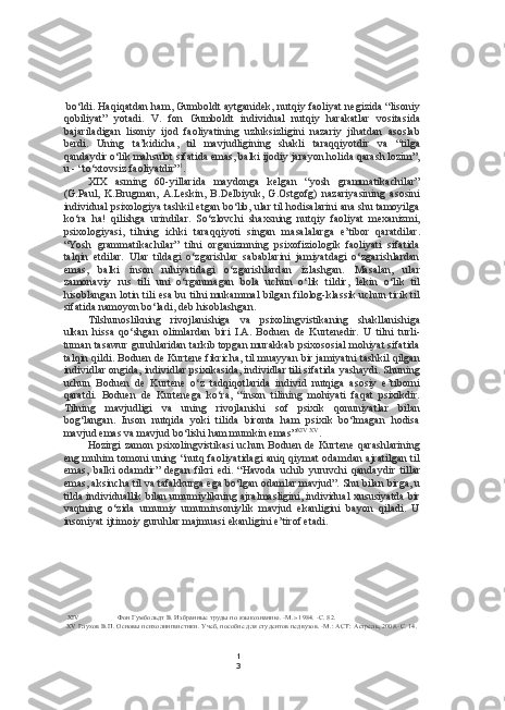 1
3bo‘ldi. Haqiqatdan ham, Gumboldt aytganidek, nutqiy faoliyat negizida “lisoniy
qobiliyat”   yotadi.   V.   fon   Gumboldt   individual   nutqiy   harakatlar   vositasida
bajariladigan   lisoniy   ijod   faoliyatining   uzluksizligini   nazariy   jihatdan   asoslab
berdi.   Uning   ta’kidicha,   til   mavjudligining   shakli   taraqqiyotdir   va   “tilga
qandaydir o‘lik mahsulot sifatida emas, balki ijodiy jarayon holida qarash lozim”,
u - “to‘xtovsiz faoliyatdir” 1
.
XIX   asming   60-yillarida   maydonga   kelgan   “yosh   grammatikachilar”
(G.Paul,   K.Brugman,   A.Leskin,   B.Delbiyuk,   G.Ostgofg)   nazariyasining   asosini
individual psixologiya tashkil etgan bo‘lib, ular til hodisalarini ana shu tamoyilga
ko‘ra   ha!   qilishga   urindilar.   So‘zlovchi   shaxsning   nutqiy   faoliyat   mexanizmi,
psixologiyasi,   tilning   ichki   taraqqiyoti   singan   masalalarga   e’tibor   qaratdilar.
“Yosh   grammatikachilar”   tilni   organizmning   psixofiziologik   faoliyati   sifatida
talqin   etdilar.   Ular   tildagi   o‘zgarishlar   sabablarini   jamiyatdagi   o‘zgarishlardan
emas,   balki   inson   ruhiyatidagi   o‘zgarishlardan   izlashgan.   Masalan,   ular
zamonaviy   rus   tili   uni   o‘rganmagan   bola   uchun   o‘lik   tildir,   lekin   o‘lik   til
hisoblangan lotin tili   esa bu   tilni mukammal bilgan filolog-klassik uchun tirik til
sifatida namoyon bo‘ladi, deb hisoblashgan.
Tilshunoslikning   rivojlanishiga   va   psixolingvistikaning   shakllanishiga
ulkan   hissa   qo‘shgan   olimlardan   biri   I.A.   Boduen   de   Kurtenedir.   U   tilni   turli-
tuman tasawur guruhlaridan tarkib topgan murakkab psixososial mohiyat sifatida
talqin qildi. Boduen de Kurtene fikricha, til muayyan bir jamiyatni tashkil qilgan
individlar ongida, individlar psixikasida, individlar tili sifatida yashaydi. Shuning
uchun   Boduen   de   Kurtene   o‘z   tadqiqotlarida   individ   nutqiga   asosiy   e’tiborni
qaratdi.   Boduen   de   Kurtenega   ko‘ra,   “inson   tilining   mohiyati   faqat   psixikdir.
Tilning   mavjudligi   va   uning   rivojlanishi   sof   psixik   qonuniyatlar   bilan
bog‘langan.   Inson   nutqida   yoki   tilida   bironta   ham   psixik   bo‘lmagan   hodisa
mavjud emas  va  mavjud bo‘lishi ham mumkin emas” XIV   XV
.
Hozirgi zamon psixolingvistikasi uchun Boduen de Kurtene qarashlarining
eng muhim tomoni uning “nutq faoliyatidagi aniq qiymat odamdan ajratilgan til
emas,   balki   odamdir”   degan   fikri   edi.   “Havoda   uchib   yuruvchi   qandaydir   tillar
emas, aksincha til  va  tafakkurga ega bo‘lgan odamlar mavjud”. Shu  bilan  birga, u
tilda  individuallik  bilan  umumiylikning ajralmasligini, individual xususiyatda bir
vaqtning   o‘zida   umumiy   umuminsoniylik   mavjud   ekanligini   bayon   qiladi.   U
insoniyat ijtimoiy guruhlar majmuasi ekanligini e’tirof etadi.
XIV Фон Гумбольдт В. Избранные труды по языкознанию. -М.» 1984. -С. 82.
XV Глухов В.П. Основы психолингвистики. Учеб, пособие для студентов педвузов. -М.:  ACT:  Астрель, 2008.-С. 14. 