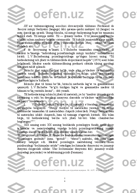 1
4XX   asr   tiishunosiigining   asoschisi   shvesariyalik   tilshunos   Ferdinand   de
Sossyur   nutqiy   faoliyatni   (langage)   ikki   qarama-qarshi   mohiyat:   til   (langue)   va
nutq (parole)ga ajratdi. Uning fikricha, til nutqiy faoliyatning faqat bir tomonini
tashkil  etadi. Til  nutqqa ziddir. Til — ijtimoiy hodisa. U til  jamoasining barcha
a’zolari uchun majburiy belgilar sistemasidir. Til kishilik jamiyatida aloqa quroli,
fikmi  ifodalaydigan  vositadir.  Nutq  -  individual   hodisa.  Nutq  -  xohish   va   fikmi
ifodalash akti.
F.   de   Sossyuming   ta’limoti   L.V.Shcherba   tomonidan   rivojlantirildi.   U
mazkur   ta’limotga   “individning   psixofiziologik   nutqiy   tuzilishi”   tushunchasini
kiritdi.   L.V.Shcherbaning   psixolingvistikaga   qo‘shgan   hissasi   uning   “Til
hodisalarining uch jihati  va  tilshunoslikda eksperiment haqida” (1974) asari  bilan
belgilanadi.   Mazkur   asarda   tilshunoslikning   predmeti   sifatida   tilning   quyidagi
uch jihati taklif qilinadi:
Birinchi   jihat   nutqiy   faoliyat   bo'lib,   unda   olim   so‘zlashuv   va   tushunishni
nazarda   tutadi.   Shcherba   belgilami   tushunish   va   talqin   qilish   jarayonining
tovushlami   talaffuz   qilish   va   so‘zlashuv   jarayonidan   faolligiga   ko‘ra   sira   ham
kam  emasligini ta’kidlaydi.
Ikkinchi   jihat   til   tizimi   bo‘lib,   birinchi   navbatda   lug‘at   va   grammatikani
qamraydi.   L.V.Shcherba   “to‘g‘ri   tuzilgan   lug‘at   va   grammatika   mazkur   til
bilimini to‘liq yoritishi lozim”, - deb yozadi.
Til hodisalarining uchinchi jihati til materiali, ya’ni “mazkur ijtimoiy guruh
hayotining   u   yoki   bu   davridagi   muayyan   sharoitda   so‘zlashuv   va   tushunishlar
majmuyi” hisoblanadi.
L. V.Shcherba   nutqiy   faoliyat   va   til   materiali   o‘rtasidagi   munosabatni
quyidagicha   belgilaydi:   “Nutqiy   faoliyat   til   materialini   yaratadi.   Til   tizimi
tilshunoslar tomonidan til  materialidan  chiqarib  yuboriladi. Nutqiy faoliyat  ham
til   materialini   ishlab   chiqaradi,   ham   til   tizimiga   o'zgartish   kiritadi.   Shu   bilan
birga,   til   hodisalarining   barcha   uch   jihati   bir-biri   bilan   chambarchas
bogfiangan” XVI
.
XIX   asming   oxiri   XX   asrning   boshlarida   psixologiya   fanida   qator   ilmiy
ta’limotlar   va   nazariyalaming   vujudga   kelishi   psixolingvistikaning   yuzaga
kelishiga sharoit yaratib berdi. Ana shunday nazariyalardan biri
M.Vertgeymer, K.Koffka, K.Byuler   va   boshqa olimlar tomonidan ilgari surilgan
“psixologiya   geshtalti”   (nem.   “gestalt”   -   “obraz”)   maktabi,   deb   nom   olgan
nazariy   tadqiqot   edi.   Mazkur   psixologiya   maktabining   vakillari   inson
psixikasidagi “kechinmalar ortida” yotadigan kechinmalar dunyosini  va  jismoniy
dunyoni   chegaralab   oldilar.   Ular   kechinmalar   dunyosini   ikki:   jismoniy   reallik
(miyadagi jarayonlar)  va  tafakkuming psixik (fenomen)
XVI   Глухов В.П Основы психолингвистики Учеб, пособие для студентов педвузов. -М.:  ACT.  Астрель, 2008 -С. 15. 