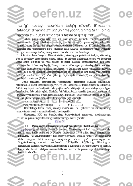 1
5realligi   nuqtayi   nazaridan   tadqiq   etishdi.   Binobarin,
tafakkur   dinamik   bir   butun   “maydon”,   uning   tahlil   birligi
“geshtalt” - butun bir obraz sifatida talqin qilindi.
Jahon   psixologiyasida   XX   asr   boshlaridagi   ikkinchi   muhim   yo‘nalish
bixevioristik   (ingl.   behavior   “xulq,   xatti-harakat”)   psixologiya   edi.   Bu
yo‘nalishning   ko'zga   ko‘ringan   namoyondalari   J.Uotson   va   E.Tomdayklar   edi.
Bixevioristik   psixologiya   ko‘p   jihatdan   materialistik   psixologiya   bilan   hamfikr
bo‘lgan  va  shunga ko‘ra, uning asoschilaridan biri rus fiziologi
I. P.Paviov   hisoblangan.   Bixevioristik   psixologiya   psixikani   tadqiq   etishning
f'aqat   obyektiv   metodlarini   qabul   qiladi.   Psixikaga   kishining   hayoti   va   faoliyati
kontekstini   kiritadi   va   uni   tashqi   ta’sirlar   hamda   organizmning   ii/ioiogik
xususiyatlari   bilan   bog‘laydi. Biroq bixevioristlar agar  psixikadagi  biron narsani
bcvosita   kuzatib   yoki   o‘lchab   boUmasa,   u   holda,   bu   narsa   uiniimim   iniivjud
einas, deb da’vo qilishdi. Bixeviorizmga ko‘ra, mahluqqa (bu odimi yoki jonivor
bo'lishi mumkin   va   h.k.) ta’sir qiladigan qandaydir stimul   (S) vu   uslihii slimulga
qandaydir reaksiya (R) bor.
Nutq   tahliliga   bixevioristik   yondnshuv   iiiimuiiasi   siliilida   ainerikalik
tilshunos Leonard Blumlildninp, “Til" ( I96H) itsniiiil kcltirish tnuinkin. Blumfild
kishining hayoti vn laoliyatini ehliyojlnr vn bu ditiyojlarni qondirishga qaratilgan
harakatlnr, deb talqin qildi. Kishllnr bir biilnii biliin amaliy (nutqsiz) •   va   nutqli
stinmllar yordamida o'zaro munosubutgii kirishadi. Ular mazkur stimullarga ikki
xil: nutqli  va  nutqsiz harakatlnr  bilan  javob qaytarishadi:
nutqsiz reaksiya S -------  ► R
nutq vositasidagi reaksiya S -------  ► r ............. s ---------- ♦ R.
Blumfildga   ko‘ra,   nutq   amaliy   vazifalarni   hal   qiluvehi   vosita   va   uning
asosiy funksiyasi - inson faoliyatini boshqarish.
Umuman,   XX   asr   boshlaridagi   bixevioriz.ni   muayyan   evolyutsiyaga
erishdi  va  psixolingvistikaning shakllanishiga zamin yaratdi.
2.2. Psixolingvistikaning mustaqil fan sifatida shakllanishi
Psixolingvistikaning   birinchi   avlodi.   “Psixolingvistika”   termini   birinchi
maria   amerikalik   psixolog   N.Pronko   tomonidan   1946-yilda   ilmiy   muomalaga
kiritilgan.   “Psixolingvistika”   psixologiya   (yunon.   psyche   “ruh”)   va   lingvistika
(loti n.   lingua   “til”)   kesishgan   nuqtadagi   metafan,   ya’ni   psixologiya   va
lingvistikaning   sintezi   hisoblanadi.   1953-yilda   AQShning   Blumington
shahridagi  Indiana  universiteti  huzuridagi  Lingvistika   va   psixologiya qo‘mitasi
tomonidan tashkil  etilgan universitetlararo  seminarda  psixolingvistika mustaqil
fan sifatida e’lon 